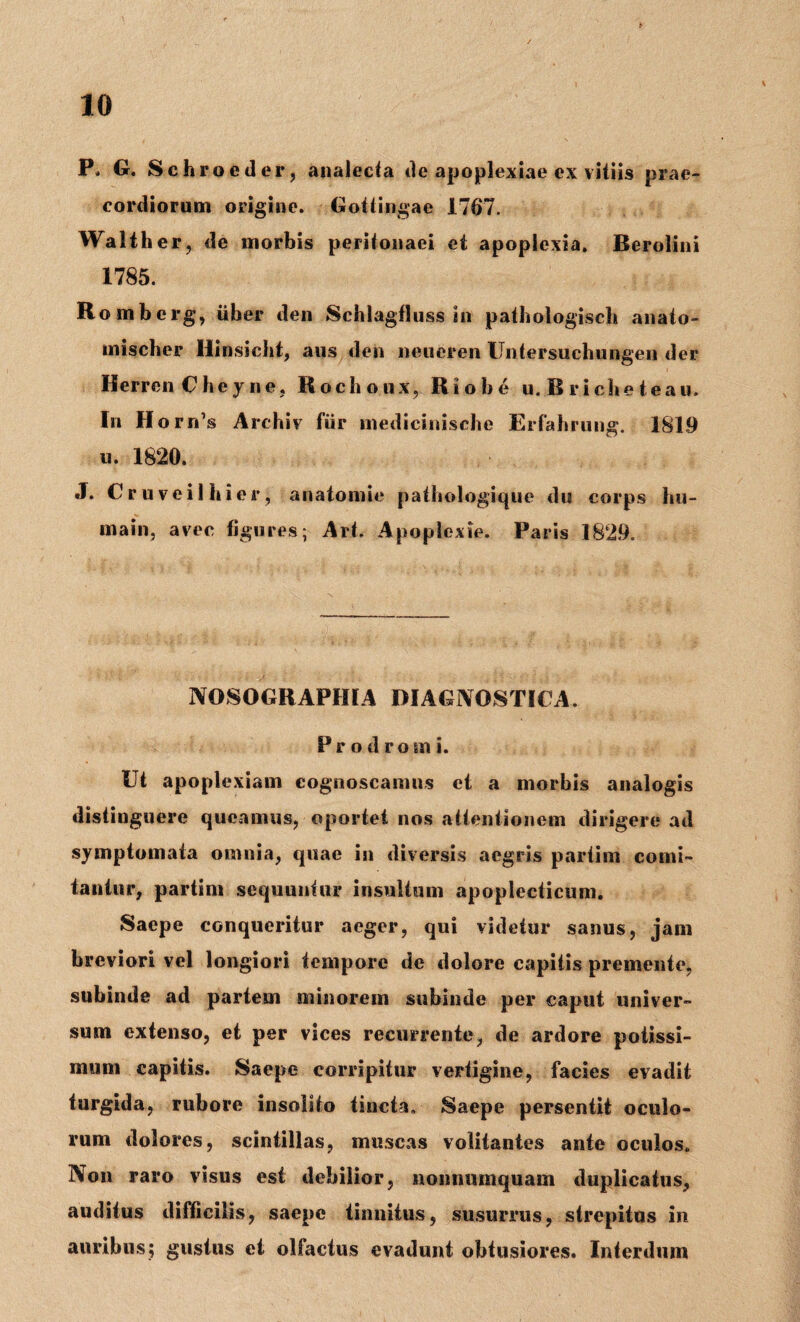 P* G. Sehroeder, analecta de apoplexiae ex vitiis prae¬ cordiorum origine. Gotlingae 1767. Walther, de morbis peritonaei et apoplexia. Berolini 1785. Rombcrg, uber den Schlagfluss in pathologisch anato- mischer Ilinsicbt, aus den neuercn tlntersuchungen der Herren Cheyne, Hochoux, Riobe u. B r iche te au. In Horri’s Archiv fur medicinische Erfahrung. 1819 u. 1820. J. Cruveilhier, ariatomie patbologique du corps hu- main, avee figures; Ari. Apoplexie. Paris 1829. NOSOGBAPIIIA DIAGNOSTICA. Prodromi. Ut apoplexiam cognoscamus et a morbis analogis distinguere queamus, oportet nos attentionem dirigere ad symptomata omnia, quae in diversis aegris partim comi¬ tantur, partim sequuntur insultum apoplecticum. Saepe conqueritur aeger, qui videtur sanus, jam breviori vel longiori tempore de dolore capitis premente, subinde ad partem minorem subinde per caput univer¬ sum extenso, et per vices recurrente, de ardore potissi¬ mum capitis. Saepe corripitur vertigine, facies evadit turgida, rubore insolito tincta. Saepe persentit oculo¬ rum dolores, scintillas, muscas volitantes ante oculos. Non raro visus est debilior, nonnumquam duplicatus, auditus difficilis, saepe tinnitus, susurrus, strepitus in auribus; gustus et olfactus evadunt obtusiores. Interdum