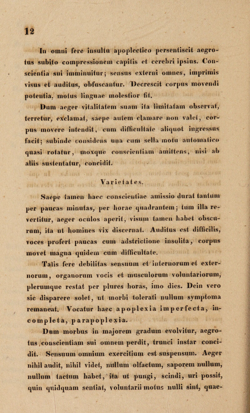 In omni fere insultu apoplectico persentiscit aegro¬ tus subito compressionem capitis et cerebri ipsius. Con¬ scientia sui imminuitur; sensus externi omnes, imprimis visus et auditus, obfuscantur. Decrescit corpus movendi potentia, motus linguae molestior fit. Dum aeger vitalitatem suam ita limitatam observat, terretur, exclamat, saepe autem clamare non valet, cor¬ pus movere intendit, cum difficultate aliquot ingressus facit; subinde considens una eum sella motu automatico quasi rotatur, moxqiie conscientiam amittens, nisi ab aliis sustentatur, concidit. Va r i e t a t e s. Saepe tamen haec conscientiae amissio durat tantum per paucas minutas, per horae quadrantem; tum illa re¬ vertitur, aeger oculos aperit, visum tamen habet obscu¬ rum, ita ut homines vix discernat. Auditus est difficilis, voces profert paucas cum adstrictione insolita, corpus movet magna quidem cum difficultate. Talis fere debilitas sensuum et internorum et exter¬ norum, organorum vocis et musculorum voluntariorum, plerumque restat per plures horas, imo dies. Dein vero sic disparere solet, ut morbi tolerati nullum symptoma remaneat. Vocatur haec apoplexia imperfecta, in¬ completa, p arapopl exia. Dum morbus in majorem gradum evolvitur, aegro¬ tus ,conscientiam sui omnem perdit, trunci instar conci¬ dit. Sensuum omnium exercitium est suspensum. Aeger nihil audit, nihil videt, nullum olfactum, saporem nullum, nullum tactum habet, ita ut pungi, scindi, uri possit, quin quidquam sentiat, voluntarii motus nulli sint, quae-