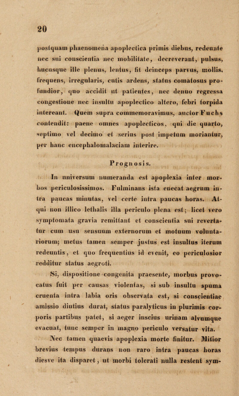 postquam phaenomena apopleclica primis diebus, redeunte nec sui conscientia nec mobilitate, decreverant, pulsus» hucusque ille plenus, lentus, fit deinceps parvus, mollis, frequens, irregularis, cutis ardens, status comatosus pro¬ fundior, quo accidit ut patientes, nec denuo regressa congestione nec insultu apopleetico altero, febri torpida intereant. Quem supra commemoravimus, auctor Fuchs contendit: paene omnes apoplecticos, qui die quarto, septimo vel decimo et serius post impetum moriantur, per hanc cncephalomalaciarn interire. Prognosis. In universum numeranda est apoplexia inter mor¬ bos periculosissimos. Fulminans ista enecat aegrum in¬ tra paucas minutas, vel certe intra paucas horas. At¬ qui non illico lethalis illa periculo plena est; licet vero symptomata gravia remittant et conscientia sui reverta¬ tur cum usu sensuum externorum et motuum volunta¬ riorum; metus tamen semper justus est insultus iterum redeuntis, et quo frequentius id evenit, eo periculosior redditur status aegroti. Si, dispositione congenita praesente, morbus provo¬ catus fuit per causas violentas, si sub insultu spuma cruenta intra labia oris observata est, si conscientiae amissio diutius durat, status paralyticus in plurimis cor¬ poris partibus patet, si aeger inscius urinam alvumque evacuat, tunc semper in magno periculo versatur vita. Nec tamen quaevis apoplexia morte finitur. Mitior brevius tempus durans non raro intra paucas horas diesve ita disparet, ut morbi tolerati nulla restent sym»