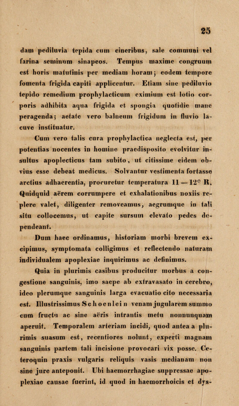 dam pediluvia tepida cum cineribus, sale communi vel farina seminum sinapeos. Tempus maxime congruum est horis matutinis per mediam horam j eodem tempore fomenta frigida capiti applicentur. Etiam sine pediluvio tepido remedium prophylacticuin eximium est lotio cor¬ poris adhibita aqua frigida et spongia quotidie mane peragenda; aetate vero balneum frigidum in fluvio la- cuve instituatur. Cum vero talis cura prophylactiea neglecta est, per potentias nocentes in homine praedisposito evolvitur in¬ sultus apoplecticus tam subito, ut citissime eidem ob¬ vius esse debeat medicus. Solvantur vestimenta fortasse ' I arctius adhaerentia, procuretur temperatura 11-—12° R. Quidquid aerem corrumpere et exhalationibus noxiis re¬ plere valet, diligenter removeamus, aegrumque in tali situ collocemus, ut capite sursum elevato pedes de¬ pendeant. Dum haec ordinamus, historiam morbi brevem ex¬ cipimus, symptomata colligimus et reflectendo naturam individualem apoplexiae inquirimus ac definimus. Quia in plurimis casibus producitur morbus a con¬ gestione sanguinis, imo saepe ab extravasato in cerebro, ideo plerumque sanguinis larga evacuatio cito necessaria est. Illustrissimus Sclioenlei n venam jugularem sumnto cum fructu ac sine aeris intrantis metu nonnunquam aperuit. Temporalem arteriam incidi, quod antea a plu¬ rimis suasum est, recentiores nolunt, experti magnam sanguinis partem tali incisione provocari vix posse. Ck?- teroquin praxis vulgaris reliquis vasis medianam non sine jure anteponit. Ubi haemorrhagiae suppressae apo¬ plexiae causae fuerint, id quod in haemorrhoicis et dys-