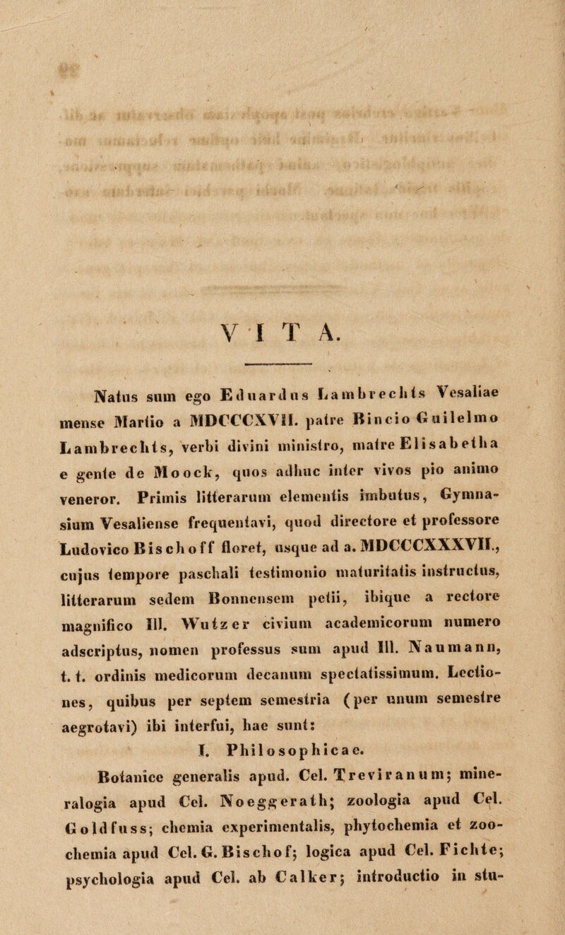 >! V ! T A. Natus sum ego Eduardus Lambreclits Vesaliae mense Martio a MDCCCXV1I. patre Rincio Guilelmo Lambrechts, verbi divini ministro, matre Elisabetlia e gente de Moock, quos adhuc inter vivos pio animo veneror. Primis litterarum elementis imbutus, Gymna¬ sium Vesaiiense frequentavi, quod directore et professore Ludovico Bischoff floret, usque ad a. MDCCCXXXVII., cujus tempore paschali testimonio maturitatis instructus, litterarum sedem Bonnensem petii, ibique a rectore magnifico III. Wutzer civium academicorum numero adseriptus, nomen professus sum apud 111. Naumann, 1.1. ordinis medicorum decanum spectatissimum. Lectio¬ nes, quibus per septem semestria (per unum semestre aegrotavi) ibi interfui, hae sunt; I. Philosophicae. Botanice generalis apud. Cei. Treviran u m; mine- ralogia apud Cei. Noeggerath; zoologia apud Cei. Goldfuss; chemia experimentalis, phyiochemia et zoo- chemia apud Ccl. G. Biscliof, logica apud Cei. Fichtej psychologia apud Cei. ab Calker*, introductio in stu-