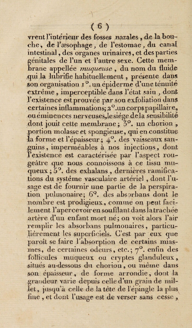 vrent l’intérieur des fosses nazaîes 9 de la bou¬ che , de Fæsophage ,, de l’estomae , du canal intestinal, des organes urinaires, et des parties génitales de l’un et l’autre sexe. Cette mem¬ brane appellée muqueuse , du nom du fluide qui la lubrifie habituellement, présente dans son organisation i °. un épiderme d’une ténuité extrême * imperceptible dans Fétat sain , dont l’existence est prouvée par son exfoliation dans certaines inflammations; 2°.iin corps papillaire, ou éminences nerveuses,le siège delà sensibilité dont jouit cette membrane ; 3°. un cborion 9 portion molasse et spongieuse, qui en constitue la forme et l’épaisseur ; 40. des vaisseaux san¬ guins , imperméables à nos injections, dont l’existence est caractérisée par l’aspect rou¬ geâtre que nous connoissons à ce tissu mu¬ queux ; 5°. des exbalans , dernières ramifica¬ tions du système vasculaire artériel , dont l’u¬ sage est de fournir une partie de la perspira¬ tion pulmonaire; 6Q. des absorbans dont le nombre est prodigieux, comme on peut faci¬ lement l’apercevoir en soufflant dans la trachée artère d’un enfant mort né ; on voit alors Fair remplir les absorbans pulmonaires, particu¬ lièrement les superficiels. C’est par eux que paroît se faire F absorption de certains mias¬ mes, de certaines odeurs, etc.; 70. enfin des follicules muqueux ou cryptes glanduleux * situés au-dessous du choi ion, ou même dans son épaisseur, de forme arrondie, dont la grandeur varie depuis celle d’un grain de mil¬ let, jusqu’à celle de la tète de l’épingle la plus fine , et dont l’usage est de verser sans cesse 9
