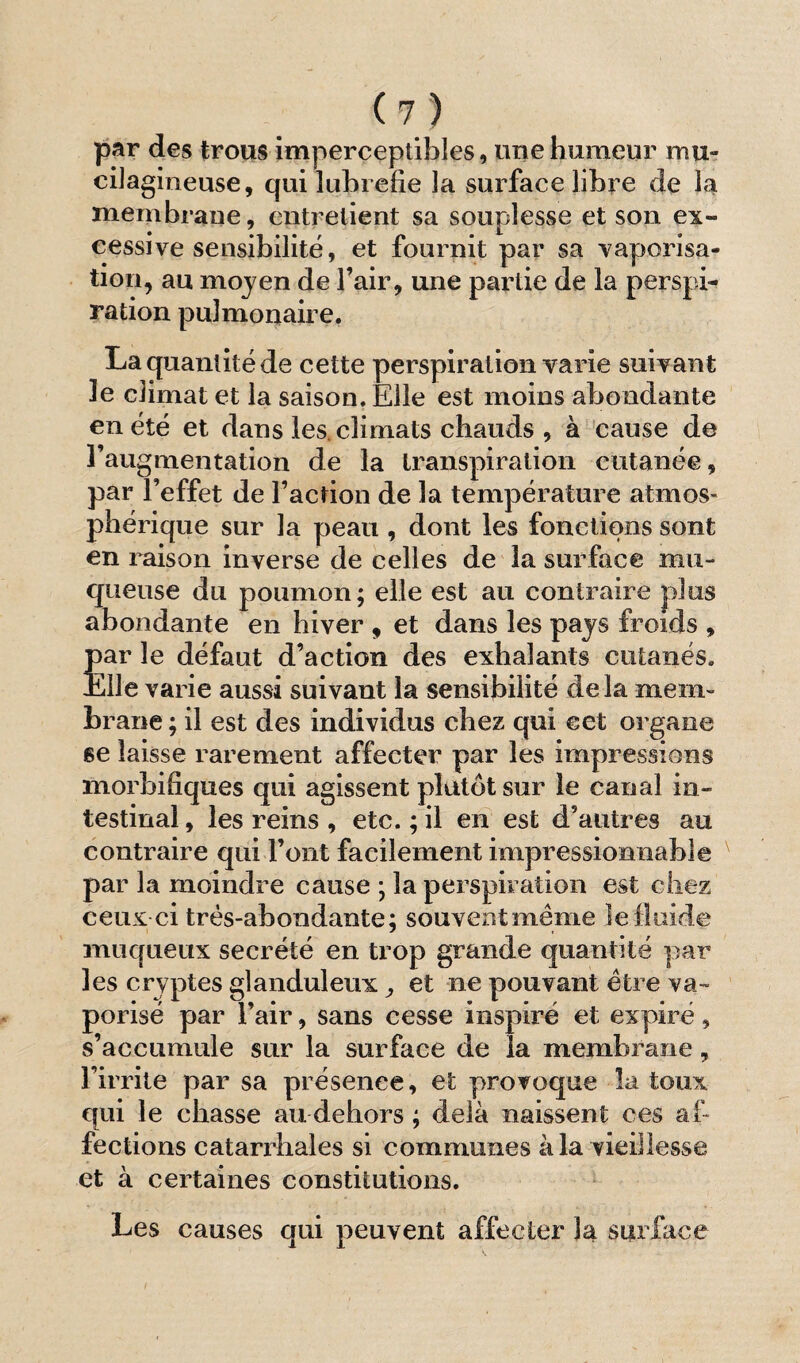 par des trous imperceptibles, une humeur mu- cilagineuse, qui lubrefie la surface libre de la membrane, entretient sa souplesse et son ex¬ cessive sensibilité, et fournit par sa vaporisa¬ tion, au moyen de l’air, une partie de la perspi¬ ration pulmonaire. La quantité de cette perspiration varie suivant le climat et la saison. Elle est moins abondante en été et dans les. climats chauds , à cause de l’augmentation de la transpiration cutanée, par l’effet de Faction de la température atmos¬ phérique sur la peau , dont les fonctions sont en raison inverse de celles de la surface mu¬ queuse du poumon; elle est au contraire plus abondante en hiver , et dans les pays froids , par le défaut d’action des exhalants cutanés. Elle varie aussi suivant la sensibilité delà mem¬ brane ; il est des individus chez qui cet organe se laisse rarement affecter par les impressions morbifiques qui agissent plutôt sur le canal in¬ testinal , les reins , etc. ; il en est d’autres au contraire qui Font facilement impressionnable par la moindre cause ; la perspiration est chez ceux-ci trés-abondante; souventmême le fluide muqueux secrété en trop grande quantité par les cryptes glanduleux, et ne pouvant être va¬ porisé par l’air, sans cesse inspiré et expiré, s’accumule sur la surface de la membrane, l’irrite par sa présence, et provoque la toux qui le chasse au dehors ; delà naissent ces af¬ fections catarrhales si communes à la vieillesse et à certaines constitutions. Les causes qui peuvent affecter la surface