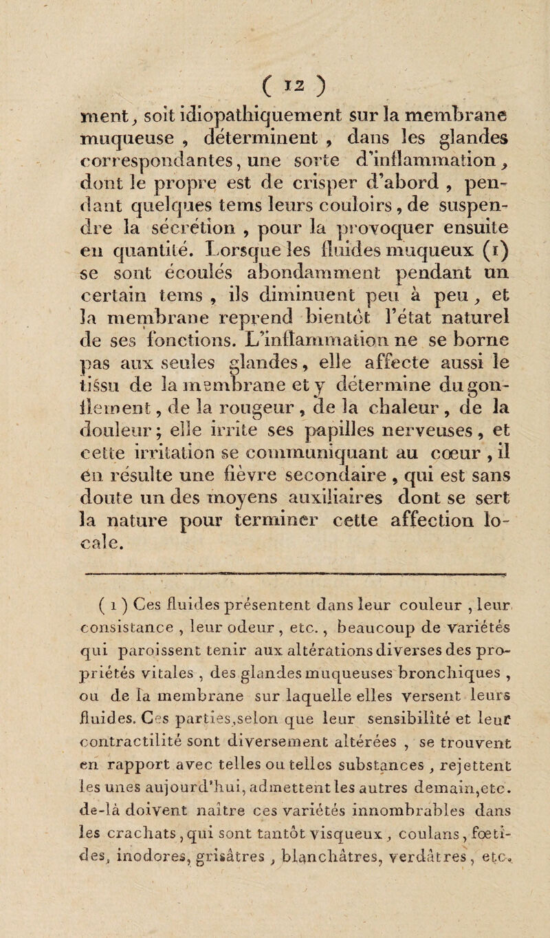 ment, soit idiopathiquement sur la membrane muqueuse , déterminent , dans les glandes correspondantes, une sorte d'inflammation ^ dont le propre est de crisper d’abord , pen¬ dant quelques tems leurs couloirs , de suspen¬ dre la sécrétion , pour la provoquer ensuite en quantité. Lorsque les fluides muqueux (i) se sont écoulés abondamment pendant un certain tems , ils diminuent peu à peu, et la membrane reprend bientôt l’état naturel de ses fonctions. L’inflammation ne se borne pas aux seules glandes, elle affecte aussi le tissu de la membrane et j détermine dugon- llernent, de la rougeur , de la chaleur , de la douleur; elle irrite ses papilles nerveuses, et cette irritation se communiquant au cœur , il en résulte une fièvre secondaire , qui est sans doute un des moyens auxiliaires dont se sert la nature pour terminer cette affection lo¬ cale. ( i ) Ces fluides présentent dans leur couleur , leur consistance , leur odeur, etc., beaucoup de variétés qui paroissent tenir aux altérations diverses des pro¬ priétés vitales , des glandes muqueuses bronchiques , ou de la membrane sur laquelle elles versent leurs fluides. Ces parties,selon que leur sensibilité et leur contractilité sont diversement altérées , se trouvent en rapport avec telles ou telles substances , rejettent les unes aujourd’hui, admettent les autres demain,etc. de-là doivent naître ces variétés innombrables dans les crachats, qui sont tantôt visqueux , coulans, foeti- des, inodores, grisâtres , blanchâtres, verdâtres, etc.