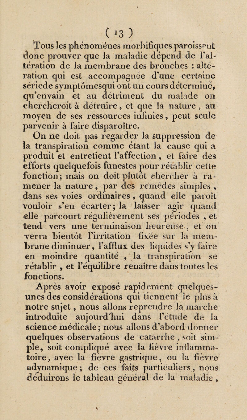 Tous les phénomènes morbifiques paroissent donc prouver que la maladie dépend de l’al¬ tération de la membrane des bronches : alté¬ ration qui est accompagnée d’une certaine sériede symptômesqui ont un cours déterminé, qu’envain et au détriment du malade on chercheroit à détruire, et que la nature , au moyen de ses ressources infinies, peut seule parvenir à faire disparoître. On ne doit pas regarder la suppression de la transpiration comme étant la cause qui a produit et entretient l’affection, et faire des efforts quelquefois funestes pour rétablir cette fonction; mais on doit plutôt chercher à ra¬ mener la nature, par des remèdes simples , dans ses voies ordinaires, quand elle paroît vouloir s’en écarter; la laisser agir quand elle parcourt régulièrement ses périodes , et tend vers une terminaison heureuse , et on verra bientôt l’irritation fixée sur 3a mem¬ brane diminuer, l’afflux des liquides s’y faire en moindre quantité , la transpiration se rétablir , et l’équilibre renaître dans toutes les fonctions. Après avoir exposé rapidement quelques- unes des considérations qui tiennent 3e plus à notre sujet, nous allons reprendre la marche introduite aujourd'hui dans l’étude de la science médicale ; nous allons d’abord donner quelques observations de catarrhe, soit sim¬ ple, soit compliqué avec la fièvre inflamma¬ toire, avec la fièvre gastrique, ou la fièvre adynamique ; de ces faits particuliers, nous déduirons le tableau général de la maladie ,