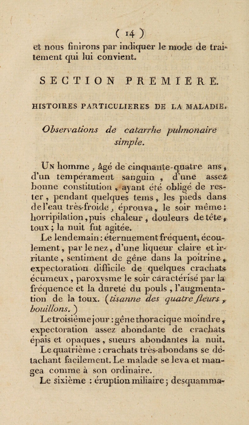 et noos finirons par indiquer le mode de trai¬ tement qui lui convient. SECTION PREMIERE. HISTOIRES PARTICULIERES DE LA MALADIE* Observations de catarrhe pulmonaire simple. Un homme , âgé de cinquante-quatre ans # d’un tempérament sanguin , d une asseg bonne constitution , ayant été obligé de res¬ ter , pendant quelques teins , les pieds dans de l’eau très- froide 9 éprouva, le soir même; horripilation, puis chaleur , douleurs de tète * toux; la nuit fut agitée. Le lendemain: éternuement fréquent* écou¬ lement , par le nez, d’une liqueur claire et ir¬ ritante , sentiment de gène dans la poitrine * expectoration difficile de quelques crachats écumeux, paroxysme le soir caractérisé par la fréquence et la dureté du pouls , l’augmenta¬ tion de la toux, (tisonne des quatre fleurs ? bouillons. ) Le troisième jour : gêne thoracique moindre * expectoration assez abondante de crachats épais et opaques , sueurs abondantes la nuit* Le quatrième : crachats très-abondans se dé¬ tachant facilement. Le malade se leva et mari-» gea comme à son ordinaire. Le sixième : éruption miliaire ; desquamma-