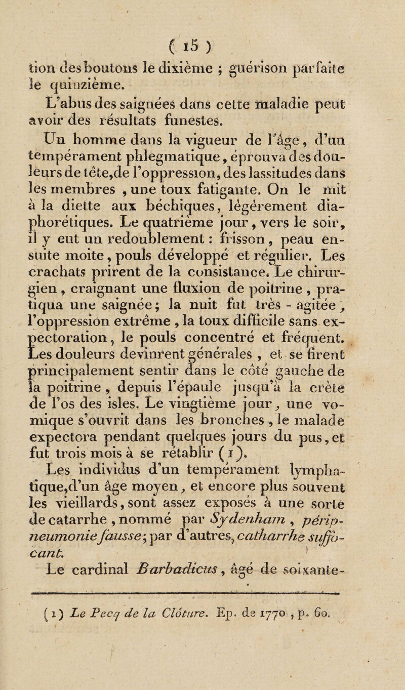 tion desboutons le dixième ; guérison parfaite le quinzième. L’abus des saignées dans cette maladie peut avoir des résultats funestes. Un homme dans la vigueur de l'âge, d’an tempérament phlegmatique, éprouva des dou¬ leurs de tète,de l’oppression, des lassitudes dans les membres , une toux fatigante. On le mit à la diette aux bécbiques, légèrement dia¬ phoniques. Le quatrième jour, vers le soir, il y eut un redoublement : frisson, peau en¬ suite moite, pouls développé et régulier. Les crachats prirent de la consistance. Le chirur¬ gien , craignant une fluxion de poitrine , pra¬ tiqua une saignée ; la nuit fut très - agitée , l’oppression extrême , la toux difficile sans ex- Eectoration, le pouls concentré et fréquent, .es douleurs devinrent générales , et se firent de l’os des isles. Le vingtième jour,, une vo¬ mique s’ouvrit dans les bronches , le malade expectora pendant quelques jours du pus,et fut trois mois à se rétablir ( i). Les individus d’un tempérament lympha¬ tique,d’un âge moyen, et encore plus souvent les vieillards, sont assez exposés à une sorte de catarrhe , nommé par Sydenham , périp¬ neumoniefausse ; par d’autres, catharrhe suffo¬ cant. Le cardinal Barhadicus, âgé de soixante- ( i ) Le Pecq de la Clôture. Ep. de 1770 , p. 60,
