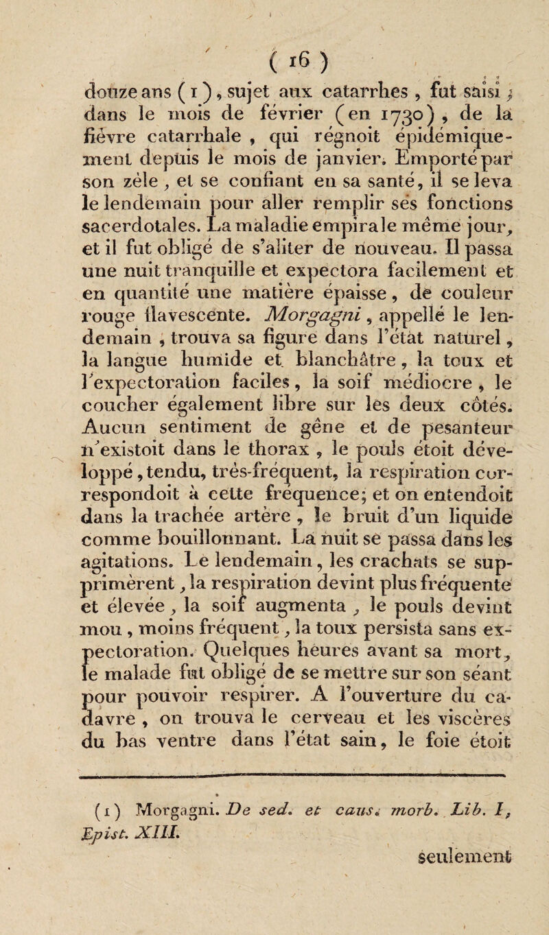 / ( *6) i . ,* t 1 douze ans ( i ), sujet aux catarrhes , fut saisi j dans le mois de février (en 1730), de la fièvre catarrhale , qui régnoit épidémique - ment depuis le mois de janvier» Emporté par son zèle ,, et se confiant en sa santé, il se leva le lendemain pour aller remplir ses fonctions sacerdotales. La maladie empirale meme jour, et il fut obligé de s’aliter de nouveau. Il passa une nuit tranquille et expectora facilement et en quantité une matière épaisse, de couleur rouge llavescente. Morgagni, appelle le len¬ demain , trouva sa figure dans l’étàt naturel, 3a langue humide et blanchâtre , la toux et 3 expectoration faciles, la soif médiocre , le coucher également libre sur les deux côtés. Aucun sentiment de gêne et de pesanteur rfexistait dans le thorax , le pouls étoit déve¬ loppé , tendu, très-fréquent, la respiration cor- respondoit à celte fréquence; et on entendoit dans la trachée artère , le bruit d’un liquide comme bouillonnant. La nuit se passa dans les agitations. Le lendemain, les crachats se sup¬ primèrent , la respiration devint plus fréquenté et élevée , la soif augmenta , le pouls devint mou , moins fréquent, la toux persista sans ex¬ pectoration. Quelques heures avant sa mort, le malade fut obligé de se mettre sur son séant pour pouvoir respirer. A l’ouverture du ca¬ davre , on trouva le cerveau et les viscères du bas ventre dans l’état sain, le foie étoit (1) Morgagni. De sed. et caus. morb. Lib. I, Epiât. XIII. seulement