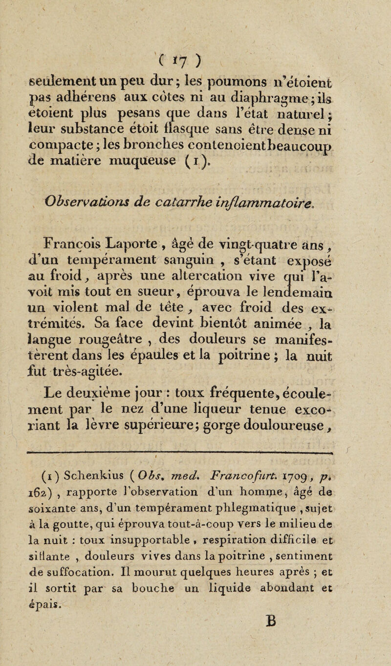 ( *7 ) v seulement un peu dur ; les poumons n’étoient pas adhérens aux côtes ni au diaphragme ; ils étaient plus pesans que dans l’état naturel ; leur substance étoit basque sans être dense ni compacte ; les bronches contenoientbeaucoup de matière muqueuse (i). Observations de catarrhe inflammatoire. François Laporte , âgé de vingt-quatre ans, d’un tempérament sanguin , s’étant exposé au froid, après une altercation vive qui l’a- voit mis tout en sueur, éprouva le lendemain un violent mal de tète, avec froid des ex¬ trémités. Sa face devint bientôt animée , la langue rougeâtre ) des douleurs se manifes¬ tèrent dans les épaules et la poitrine ; la nuit fut très-agitée. Le deuxième jour : toux fréquente, écoule¬ ment par le nez d’une liqueur tenue exco¬ riant la lèvre supérieure; gorge douloureuse, (i) Schenkius (Obs, med. Francofurt. 1709 p. 162.) , rapporte l’observation d’un homme, âgé de soixante ans, d’un tempérament plilegmatique , sujet à la goutte, qui éprouva tout-à-coup vers le milieu de la nuit : toux insupportable , respiration difficile et sitlante , douleurs vives dans la poitrine , sentiment de suffocation. Il mourut quelques heures après ; et il sortit par sa bouche un liquide abondant et épais. B