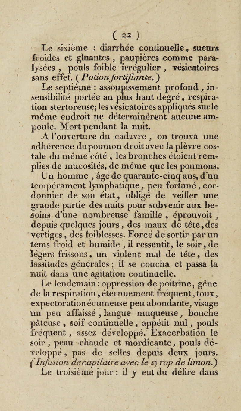 Le sixième : diarrhée continuelle , sueurs froides et gluantes, paupières comme para- lysées , pouls foible irrégulier , vésicatoires sans effet. ( Podon fortifiante, ) Le septième : assoupissement profond , in¬ sensibilité portée au plus haut degré, respira¬ tion stertoreuse; les vésicatoires appliqués sur le même endroit ne déterminèrent aucune am¬ poule. Mort pendant la nuit. A l’ouverture du cadavre , on trouva une adhérence du poumon droit avec la plèvre cos¬ tale du même coté , les bronches étoient rem- plies de mucosités, de même que les poumons. Un homme , âgé de quarante-cinq ans, d’un tempérament lymphatique , peu fortuné , cor¬ donnier de son état, obligé de veiller une grande partie des nuits pour subvenir aux be¬ soins d’une nombreuse famille , éprouvoit , depuis quelques jours, des maux de tête,des vertiges , des foiblesses. Forcé de sortir par un tems froid et humide , il ressentit, le soir, de légers frissons, un violent mal de tête, des lassitudes générales ; il se coucha et passa la nuit dans une agitation continuelle. Le lendemain : oppression de poitrine, gêne de la respiration,éternuement fréquent,toux, expectoration écumeuse peu abondante, visage un peu affaissé , langue muqueuse, bouche pâteuse , soif continuelle, appétit nul, pouls fréquent, assez développé. Exacerbation le soir, peau chaude et mordicaote, pouls dé¬ veloppé , pas de selles depuis deux jours. f Infusion decapilaire avec le sj rop de limon.) Le troisième jour : il y eut du délire dans i