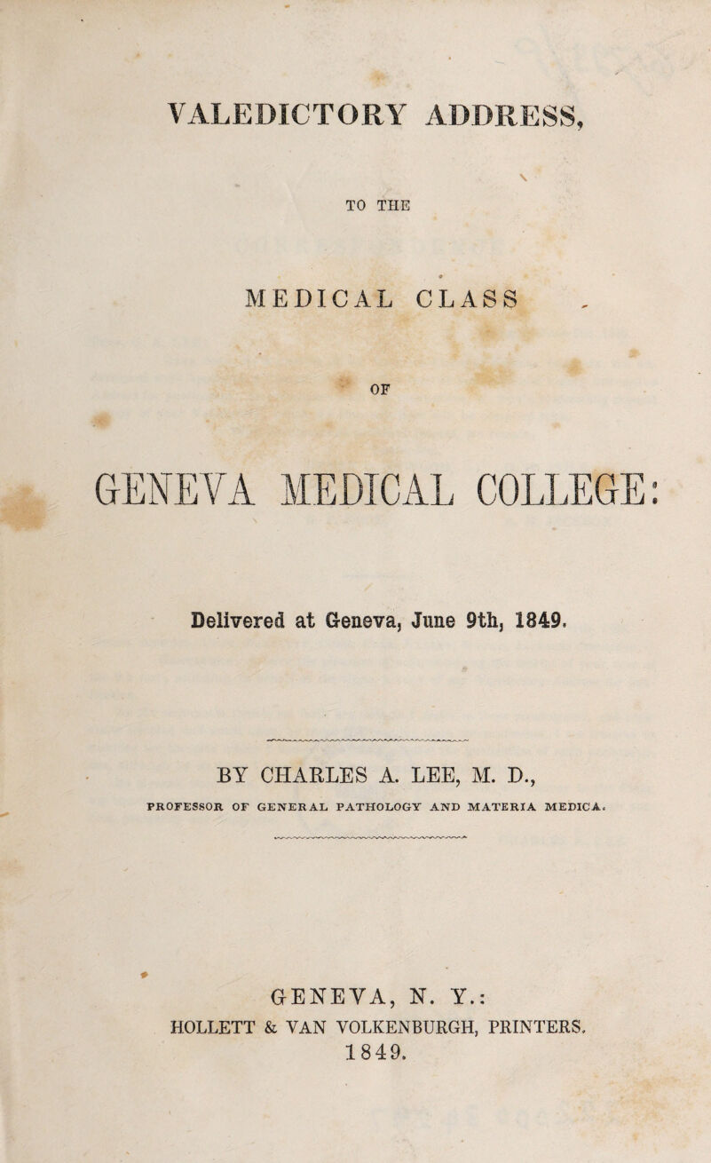 \ TO THE MEDICAL CLASS OF GENEVA MEDICAL COLLEGE Delivered at Geneva, June 9th, 1849, BY CHARLES A. LEE, M. D., PROFESSOR OF GENERAL PATHOLOGY AND MATERIA MEDICA, * GENEVA, N. Y.: HOLLETT & VAN VOLKENBURGH, PRINTERS. 1849,