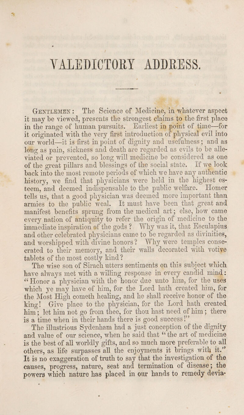 Gentlemen : The Science of Medicine, in whatever aspect it may he viewed, presents the strongest claims to the first place in the range of human pursuits. Earliest in point of time—for it originated with the very first introduction of physical evil into our world—it is first in point of dignity and usefulness ; and as long as pain, sickness and death are regarded as evils to be alle¬ viated or prevented, so long will medicine he considered as one of the great pillars and blessings of the social state. If we look hack into the most remote periods of which we have any authentic history, we find that physicians were held in the highest es¬ teem, and deemed indispensable to the public welfare. Homer tells us, that a good physician was deemed more important than armies to the public weal. It must have been that great and manifest benefits sprung from the medical art; else, how came every nation of antiquity to refer the origin of medicine to the immediate inspiration of the gods ? Why was it, that Esculapius and other celebrated physicians came to be regarded as divinities, and worshipped with divine honors ? Why were temples conse¬ crated to their memory, and their walls decorated with votive tablets of the most costly kind ? The wise son of Sirach utters sentiments on this subject which have always met with a willing response in every candid mind: u Honor a physician with the honor due unto him, for the uses which ye may have of him, for the Lord hath created him, for the Most High cometh healing, and he shall receive honor of the king! Give place to the physician, for the Lord hath created him; let him not go from thee, for thou hast need of him ; there is a time when in their hands there is good success H The illustrious Sydenham had a just conception of the dignity and value of our science, when he said that “ the art of medicine is the best of all worldly gifts, and so much more preferable to all others, as life surpasses all the enjoyments it brings .with it.” It is no exaggeration of truth to say that the investigation of the causes, progress, nature, seat and termination of disease; the powers which nature has placed in our hands to remedy devia-