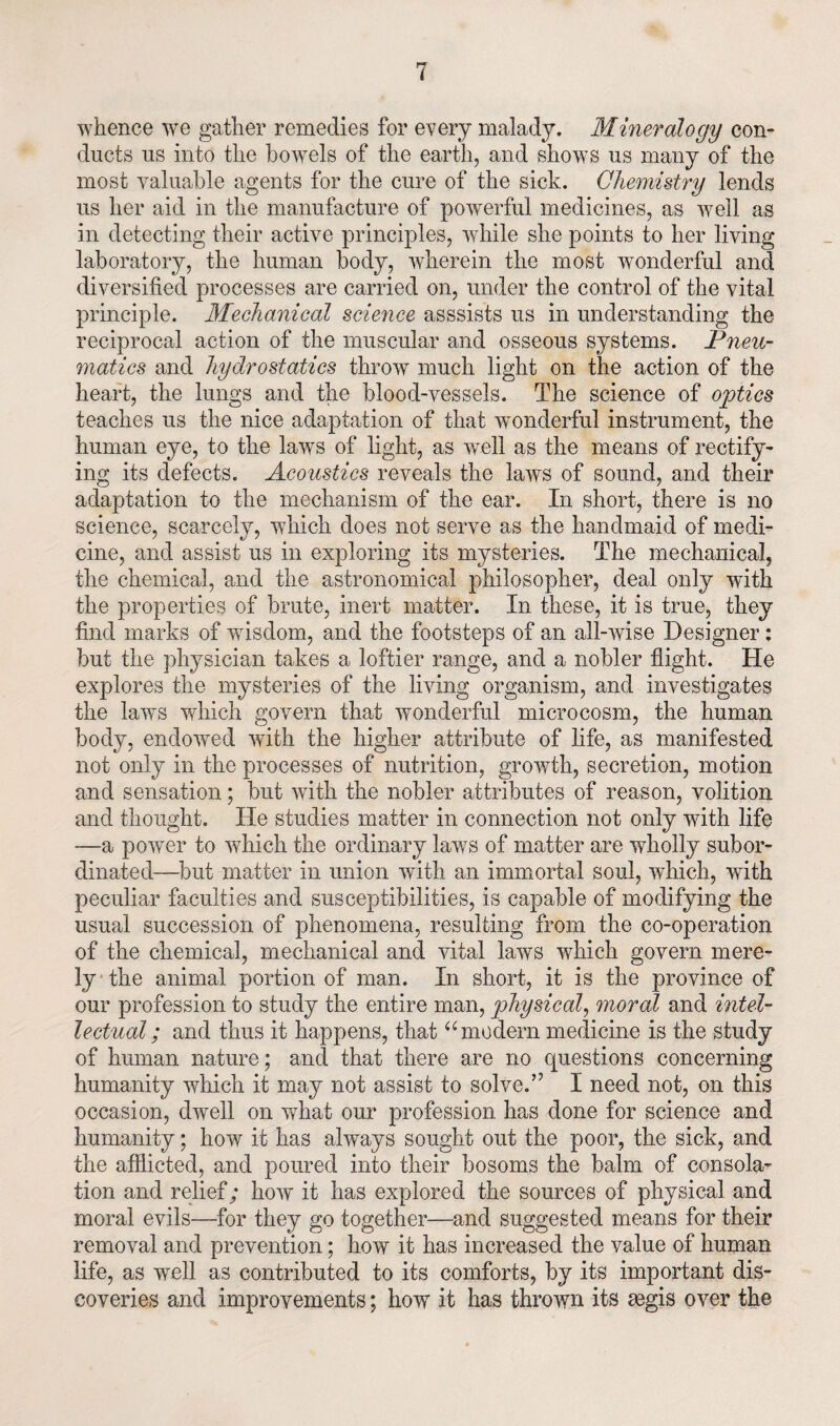 whence we gather remedies for every malady. Mineralogy con¬ ducts us into the bowels of the earth, and shows us many of the most valuable agents for the cure of the sick. Chemistry lends us her aid in the manufacture of powerful medicines, as well as in detecting their active principles, while she points to her living- laboratory, the human body, wherein the most wonderful and diversified processes are carried on, under the control of the vital principle. Mechanical science asssists us in understanding the reciprocal action of the muscular and osseous systems. Pneu¬ matics and hydrostatics throw much light on the action of the heart, the lungs and the blood-vessels. The science of optics teaches us the nice adaptation of that wTonderful instrument, the human eye, to the lawrs of light, as well as the means of rectify¬ ing its defects. Acoustics reveals the laws of sound, and their adaptation to the mechanism of the ear. In short, there is no science, scarcely, which does not serve as the handmaid of medi¬ cine, and assist us in exploring its mysteries. The mechanical, the chemical, and the astronomical philosopher, deal only with the properties of brute, inert matter. In these, it is true, they find marks of wisdom, and the footsteps of an all-wise Designer : but the physician takes a loftier range, and a nobler flight. He explores the mysteries of the living organism, and investigates the laws which govern that wonderful microcosm, the human body, endowed with the higher attribute of life, as manifested not only in the processes of nutrition, growth, secretion, motion and sensation; but with the nobler attributes of reason, volition and thought. He studies matter in connection not only with life —a power to which the ordinary laws of matter are wholly subor¬ dinated—but matter in union with an immortal soul, which, with peculiar faculties and susceptibilities, is capable of modifying the usual succession of phenomena, resulting from the co-operation of the chemical, mechanical and vital laws which govern mere¬ ly the animal portion of man. In short, it is the province of our profession to study the entire man, physical, rnorcd and intel¬ lectual ; and thus it happens, that u modern medicine is the study of human nature; and that there are no questions concerning humanity which it may not assist to solve.” I need not, on this occasion, dwell on what our profession has done for science and humanity; how it has always sought out the poor, the sick, and the afflicted, and poured into their bosoms the balm of consola¬ tion and relief; how it has explored the sources of physical and moral evils—for they go together—and suggested means for their removal and prevention; how it has increased the value of human life, as well as contributed to its comforts, by its important dis¬ coveries and improvements; how it has thrown its aegis over the