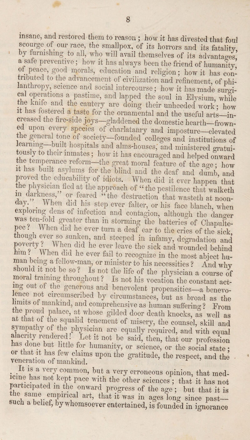 insane, and restored them to reason ; how it has divested that foul scourge of our race, the smallpox, of its horrors and its fatalitv by furnishing to all, who will avail themselves of its advantages’ a safe preventive; how it has always been the friend of humanity’ of peace, good morals, education and religion; how it has con¬ tributed to the advancement of civilization and refinement of phi¬ lanthropy, science and social intercourse; how it has made sum- ca! operations a pastime, and lapped the soul in Elysium, while *7® ivil*ie anc* the cautery are doing their unheeded work • how it has fostered a taste for the ornamental and the useful arts—in¬ creased the fire-side joys—gladdened the domestic hearth—frown¬ ed upon every species of charlatanry and imposture—elevated the general tone of society—founded colleges and institutions of learning—built hospitals and alms-houses,' and ministered gratui¬ tously to their inmates; how it has encouraged and helped onward the temperance reform—the great moral feature of the age * how it has built asylums for the blind and the deaf and dumb, and proved the educability of idiots. When did it ever happen that the physician fled at the approach of “the pestilence that walketh m darkness/ or feared “the destruction that wasteth at noon- day .When did his step ever falter, or his face blanch, when exploring dens oi infection and contagion, although the danger was ten-iold greater than in storming the batteries of Chapufie- pec . ^ W hen did he ever turn a deaf ear to the cries of the sick though ever so sunken and steeped in infamy, degradation and poverty When did he ever leave the sick and wounded behind him When did he ever fail to recognize in the most abject hu¬ man being a fellow-man, or minister to his necessities ? And why should it not be so? Is not the life of the physician a course of moral tiaming throughout ? is not his vocation the constant act¬ ing out of the generous and benevolent propensities—a benevo- mnce not circumscribed by circumstances, but as broad as the limits oi mankind, and comprehensive as human suffering ? From the proud palace, at whose gilded door death knocks, as well as ac that of the squalid tenement of misery, the counsel, skill and sympathy of the physician are equally required, and with equal alacrity rendered! Let it not be said, then, that our profession has done but little for humanity, or science, or the social state; or that it has iew claims upon the gratitude, the respect, and the . It is a very common, but a very erroneous opinion, that med¬ icine has not kept pace with the other sciences ; that it has not participated in the onward progress of the age ; but that it is I lSTr T?ln?1 art’ that i1} was in aSes long since past- such a belief, by whomsoever entertained, is founded in ignorance