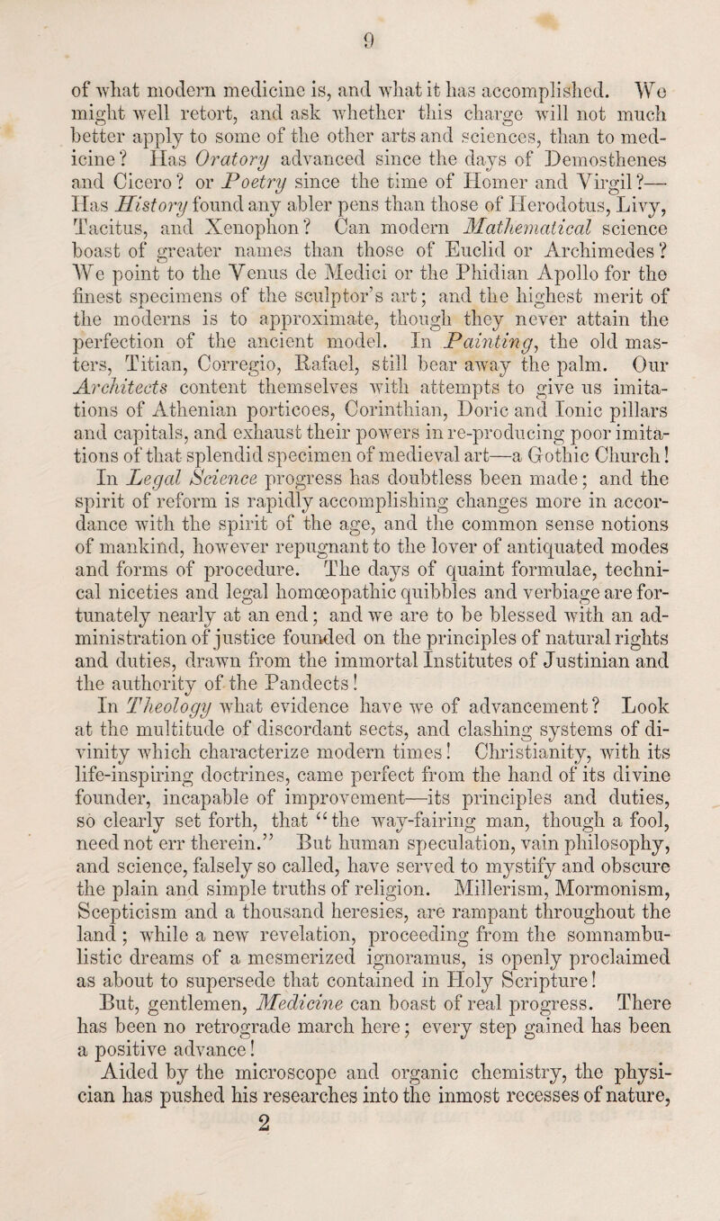of what modern medicine is, and what it has accomplished. We might well retort, and ask whether this charge will not much better apply to some of the other arts and sciences, than to med¬ icine ? Has Oratory advanced since the days of Demosthenes and Cicero? or Poetry since the time of Homer and Virgil?— Has History found any abler pens than those of Herodotus, Livy, Tacitus, and Xenophon? Can modern Mathematical science boast of greater names than those of Euclid or Archimedes ? We point to the Venus de Medici or the Phidian Apollo for the finest specimens of the sculptor’s art; and the highest merit of the moderns is to approximate, though they never attain the perfection of the ancient model. In Painting, the old mas¬ ters, Titian, Corregio, Rafael, still bear away the palm. Our Architects content themselves with attempts to give us imita¬ tions of Athenian porticoes, Corinthian, Doric and Ionic pillars and capitals, and exhaust their powers in re-producing poor imita¬ tions of that splendid specimen of medieval art—a Gothic Church! In Legal Science progress has doubtless been made; and the spirit of reform is rapidly accomplishing changes more in accor¬ dance with the spirit of the age, and the common sense notions of mankind, however repugnant to the lover of antiquated modes and forms of procedure. The days of quaint formulae, techni¬ cal niceties and legal homoeopathic quibbles and verbiage are for¬ tunately nearly at an end; and we are to be blessed with an ad¬ ministration of justice founded on the principles of natural rights and duties, drawn from the immortal Institutes of Justinian and the authority of the Pandects! In Theology what evidence have we of advancement? Look at the multitude of discordant sects, and clashing systems of di¬ vinity which characterize modem times! Christianity, with its life-inspiring doctrines, came perfect from the hand of its divine founder, incapable of improvement—its principles and duties, so clearly set forth, that “the way-fairing man, though a fool, need not err therein.” But human speculation, vain philosophy, and science, falsely so called, have served to n^stify and obscure the plain and simple truths of religion. Millerism, Mormonism, Scepticism and a thousand heresies, are rampant throughout the land ; while a new revelation, proceeding from the somnambu¬ listic dreams of a mesmerized ignoramus, is openly proclaimed as about to supersede that contained in Holy Scripture! But, gentlemen, Medicine can boast of real progress. There has been no retrograde march here; every step gained has been a positive advance! Aided by the microscope and organic chemistry, the physi¬ cian has pushed his researches into the inmost recesses of nature, 2
