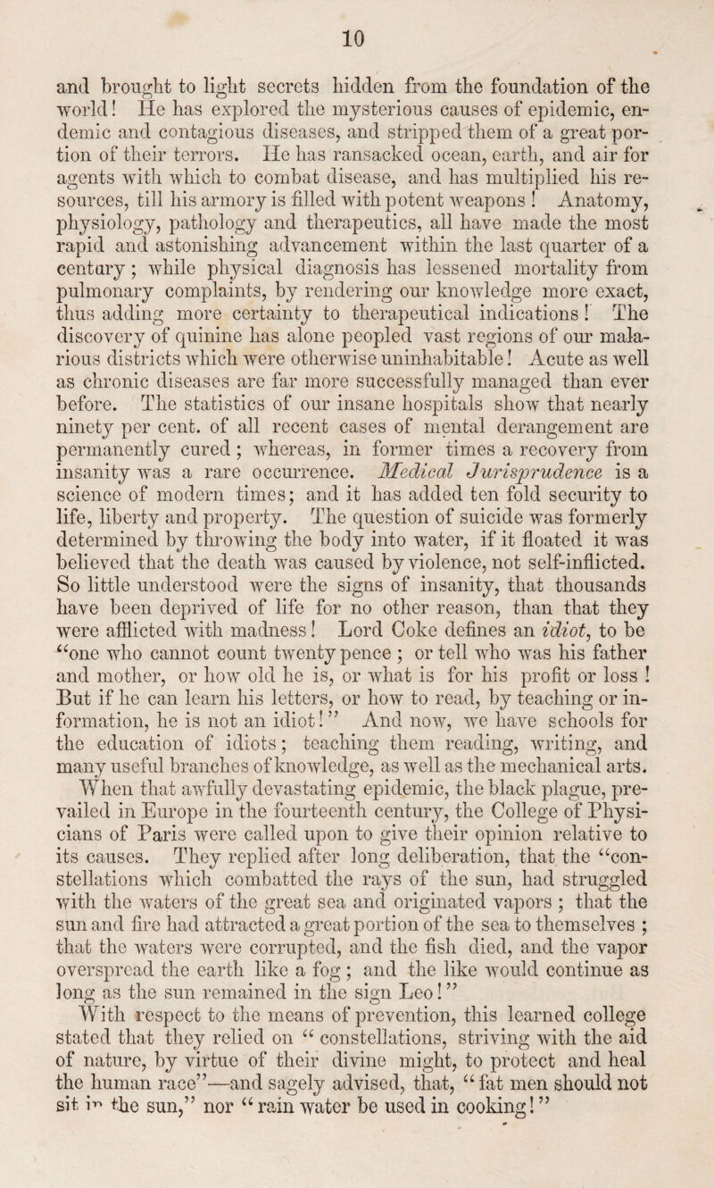 and brought to light secrets hidden from the foundation of the world! He has explored the mysterious causes of epidemic, en¬ demic and contagious diseases, and stripped them of a great por¬ tion of their terrors. He has ransacked ocean, earth, and air for agents with which to combat disease, and has multiplied his re¬ sources, till his armory is filled with potent weapons ! Anatomy, physiology, pathology and therapeutics, ail have made the most rapid and astonishing advancement within the last quarter of a century ; while physical diagnosis has lessened mortality from pulmonary complaints, by rendering our knowledge more exact, thus adding more certainty to therapeutical indications! The discovery of quinine has alone peopled vast regions of our mala¬ rious districts which were otherwise uninhabitable! Acute as well as chronic diseases are far more successfully managed than ever before. The statistics of our insane hospitals show that nearly ninety per cent, of all recent cases of mental derangement are permanently cured; whereas, in former times a recovery from insanity was a rare occurrence. Medical Jurisprudence is a science of modem times; and it has added ten fold security to life, liberty and property. The question of suicide was formerly determined by throwing the body into water, if it floated it was believed that the death was caused by violence, not self-inflicted. So little understood were the signs of insanity, that thousands have been deprived of life for no other reason, than that they were afflicted with madness! Lord Coke defines an idiot, to be “one who cannot count twenty pence ; or tell who was his father and mother, or how old he is, or what is for his profit or loss ! But if he can learn his letters, or how to read, by teaching or in¬ formation, he is not an idiot! ” And now, we have schools for the education of idiots; teaching them reading, writing, and many useful branches of knowledge, as well as the mechanical arts. When that awfully devastating epidemic, the black plague, pre¬ vailed in Europe in the fourteenth century, the College of Physi¬ cians of Paris were called upon to give their opinion relative to its causes. They replied after long deliberation, that the “con¬ stellations which combatted the rays of the sun, had struggled with the waters of the great sea and originated vapors ; that the sun and fire had attracted a great portion of the sea to themselves ; that the waters were corrupted, and the fish died, and the vapor overspread the earth like a fog; and the like would continue as long as the sun remained in the sign Leo! ” With respect to the means of prevention, this learned college stated that they relied on “ constellations, striving with the aid of nature, by virtue of their divine might, to protect and heal the human race”—and sagely advised, that, “fat men should not sit A tfie sun,” nor “ rain water be used in cooking! ”