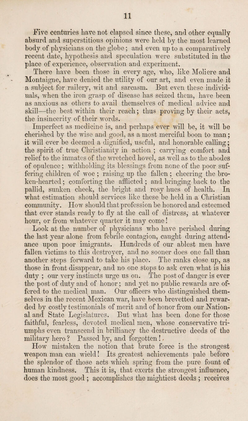 Five centuries have not elapsed since these, and other equally absurd and superstitious opinions were held by the most learned body of physicians on the globe; and even up to a comparatively recent date, hypothesis and speculation were substituted in the place of experience, observation and experiment. There have been those in every age, who, like Moliere and Montaigne, have denied the utility of our art, and even made it a subject for railery, wit and sarcasm. But even these individ¬ uals, when the iron grasp of disease has seized them, have been as anxious as others to avail themselves of medical advice and skill—the best within their reach; thus proving by their acts, the insincerity of their words. Imperfect as medicine is, and perhaps ever will be, it will be cherished by the wise and good, as a most merciful boon to man; it will ever be deemed a dignified, useful, and honorable calling; the spirit of true Christianity in action ; carrying comfort and relief to the inmates of the wretched hovel, as well as to the abodes of opulence ; withholding its blessings from none of the poor suf¬ fering children of woe ; raising up the fallen ; cheering the bro¬ ken-hearted ; comforting the afflicted ; and bringing back to the pallid, sunken cheek, the bright and rosy hues of health. In what estimation should services like these be held in a Christian community. How should that profession be honored and esteemed that ever stands ready to fly at the call of distress, at whatever hour, or from whatever quarter it may come! Look at the number of physicians who have perished during the last year alone from febrile contagion, caught during attend¬ ance upon poor imigrants. Hundreds of our ablest men have fallen victims to this destroyer, and no sooner does one fall than another steps forward to take his place. The ranks close up, as those in front disappear, and no one stops to ask even what is his duty ; our very instincts urge us on. The post of danger is ever the post of duty and of honor; and yet no public rewards are of¬ fered to the medical man. Our officers who distinguished them¬ selves in the recent Mexican war, have been brevetted and rewar¬ ded by costly testimonials of merit and of honor from our Nation¬ al and State Legislatures. But what has been done for those faithful, fearless, devoted medical men, whose conservative tri¬ umphs even transcend in brilliancy the destructive deeds of the military hero ? Passed by, and forgotten !, How mistaken the notion that brute force is the strongest weapon man can wield! Its greatest achievements pale before the splendor of those acts which spring from the pure fount of human kindness. This it is, that exerts the strongest influence, does the most good ; accomplishes the mightiest deeds ; receives