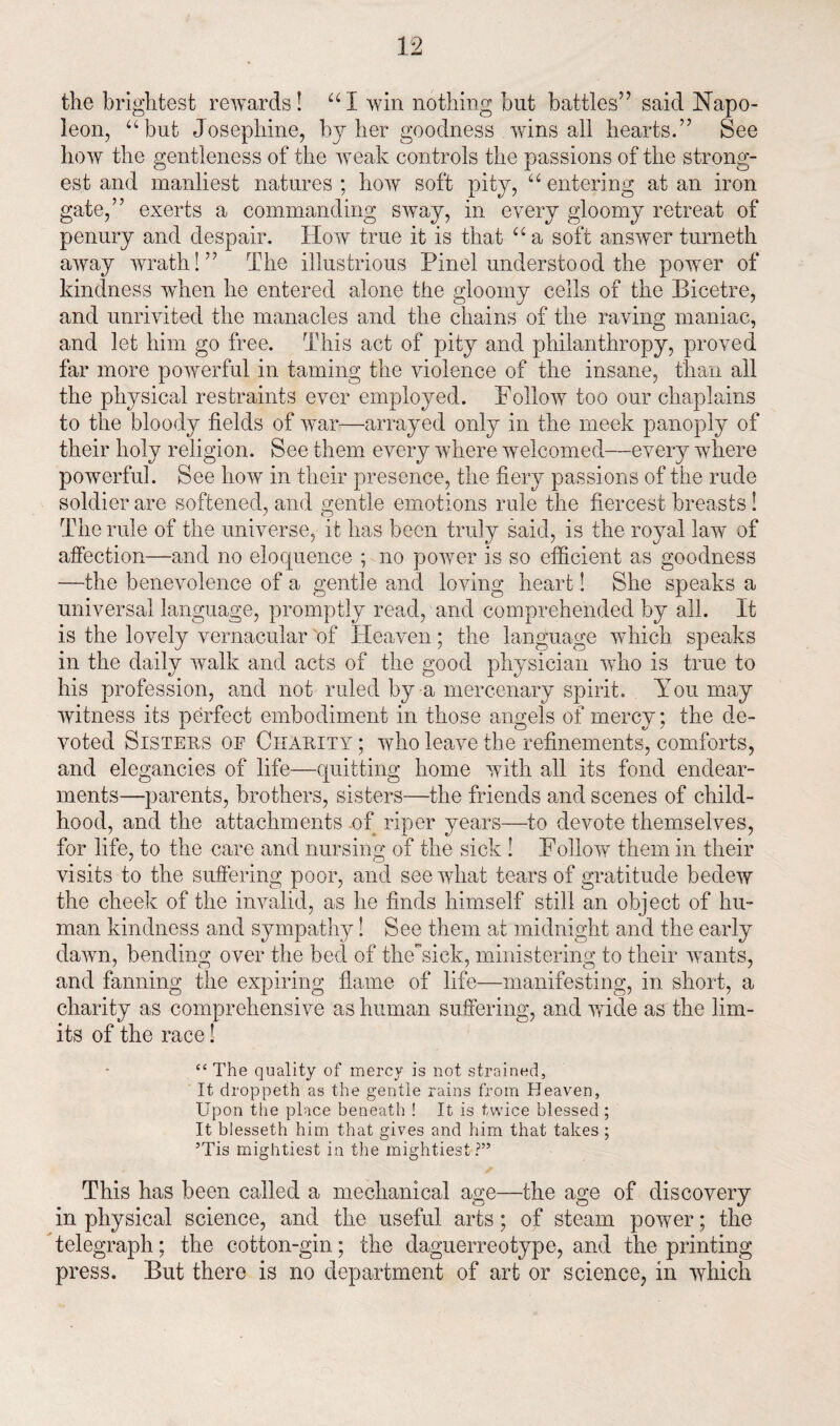 the brightest rewards! “I win nothing but battles” said Napo¬ leon, abut Josephine, by her goodness wins all hearts.” See how the gentleness of the weak controls the passions of the strong¬ est and manliest natures ; how soft pity, “ entering at an iron gate,” exerts a commanding sway, in every gloomy retreat of penury and despair. How true it is that “ a soft answer turneth away wrath!” The illustrious Pinel understood the power of kindness when he entered alone the gloomy cells of the Bicetre, and unrivited the manacles and the chains of the raving maniac, and let him go free. This act of pity and philanthropy, proved far more powerful in taming the violence of the insane, than all the physical restraints ever employed. Follow too our chaplains to the bloody fields of war—arrayed only in the meek panoply of their holy religion. See them every where welcomed—every where powerful. See how in their presence, the fiery passions of the rude soldier are softened, and gentle emotions rule the fiercest breasts ! The rule of the universe, it has been truly said, is the royal law of affection—and no eloquence ; no power is so efficient as goodness —the benevolence of a gentle and loving heart 1 She speaks a universal language, promptly read, and comprehended by all. It is the lovely vernacular 'of Heaven; the language which speaks in the daily walk and acts of the good physician who is true to his profession, and not ruled by a mercenary spirit. You may witness its perfect embodiment in those angels of mercy; the de¬ voted Sisters op Charity ; who leave the refinements, comforts, and elegancies of life—quitting home with all its fond endear¬ ments—parents, brothers, sisters—the friends and scenes of child¬ hood, and the attachments of riper years—to devote themselves, for life, to the care and nursing of the sick ! Follow them in their visits to the suffering poor, and see what tears of gratitude bedew the cheek of the invalid, as he finds himself still an object of hu¬ man kindness and sympathy! See them at midnight and the early dawn, bending over the bed of theYick, ministering to their wants, and fanning the expiring flame of life—manifesting, in short, a charity as comprehensive as human suffering, and wide as the lim¬ its of the race! £C The quality of mercy is not strained. It droppeth as the gentle rains from Heaven, Upon the place beneath ! It is twice blessed ; It blesseth him that gives and him that takes ; ’Tis mightiest in the mightiest?” This has been called a mechanical age—the age of discovery in physical science, and the useful arts; of steam power; the telegraph; the cotton-gin; the daguerreotype, and the printing press. But there is no department of art or science, in which