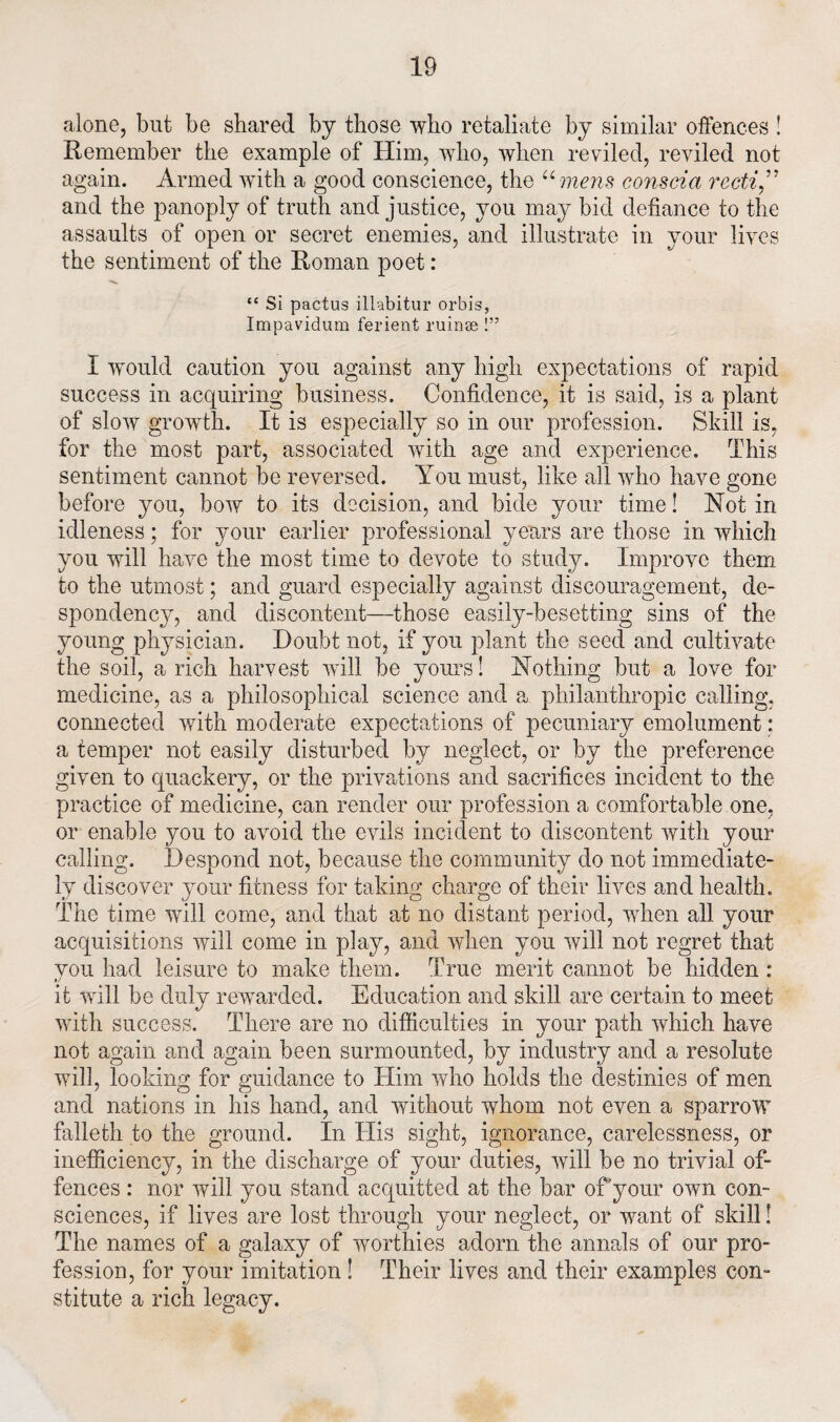 alone, but be shared by those who retaliate by similar offences ! Remember the example of Him, who, when reviled, reviled not again. Armed with a good conscience, the “ mens conscia recti ” and the panoply of truth and justice, you may bid defiance to the assaults of open or secret enemies, and illustrate in your lives the sentiment of the Roman poet: “ Si pactus illabitur orbis, Impavidum ferient ruinse !” I would caution you against any high expectations of rapid success in acquiring business. Confidence, it is said, is a plant of slow growth. It is especially so in our profession. Skill is, for the most part, associated with age and experience. This sentiment cannot be reversed. You must, like all who have gone before you, bow to its decision, and bide your time! Hot in idleness; for your earlier professional years are those in which you will have the most time to devote to study. Improve them to the utmost; and guard especially against discouragement, de¬ spondency, and discontent—those easily-besetting sins of the young physician. Doubt not, if you plant the seed and cultivate the soil, a rich harvest will be yours! Ho thing but a love for medicine, as a philosophical science and a philanthropic calling, connected with moderate expectations of pecuniary emolument: a temper not easily disturbed by neglect, or by the preference given to quackery, or the privations and sacrifices incident to the practice of medicine, can render our profession a comfortable one, or enable you to avoid the evils incident to discontent with your calling. Despond not, because the community do not immediate¬ ly discover your fitness for taking charge of their lives and health. The time will come, and that ad no distant period, when all your acquisitions will come in play, and when you will not regret that you had leisure to make them. True merit cannot be hidden : it will be duly rewarded. Education and skill are certain to meet with success. There are no difficulties in your path which have not again and again been surmounted, by industry and a resolute will, looking for guidance to Him who holds the destinies of men and nations in his hand, and without whom not even a sparrow falleth to the ground. In His sight, ignorance, carelessness, or inefficiency, in the discharge of your duties, will be no trivial of¬ fences : nor will you stand acquitted at the bar of your own con¬ sciences, if lives are lost through your neglect, or want of skill! The names of a galaxy of worthies adorn the annals of our pro¬ fession, for your imitation ! Their lives and their examples con¬ stitute a rich legacy.