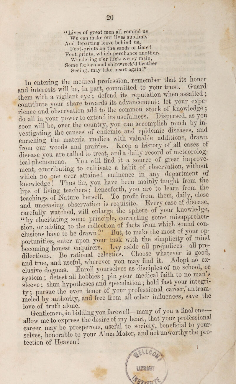 “Lives of great men all remind us We can make our lives sublime, And departing leave behind us. Foot-prints on the sands of time ! Footprints, which perchance another. Wandering o’er life’s weary main, Some forlorn and shipwreck’d brother Seeing, may take heart again!” Iii entering tlic medical profession, remember tliat its honor and interests^will be, in part, committed to your trust. Guard them with a vigilant eye ; defend its reputation when assailed ; contribute your share towards its advancement; let ^your cxpc rience and observation add to the common stock 01 Knowledge , do all in your power to extend its usefulness. Dispersed, as you soon will be, over the country, yon can accomplish much by in¬ vestigating the causes of endemic and epidemic diseases, and enrichino- the materia medica with valuable additions, drawn from our woods and prairies. Keep a history of all cases ot disease you are called to treat, and a daily record of meteorolog¬ ical phenomena. Yon will find it a source 01 great imple¬ ment, contributing to cultivate a habit of observation, without which no one ever attained eminence in any department ot knowledge! Thus far, you have been mainly taught from the lips of living teachers ; henceforth, you are to learn from the teachings of Nature herself. To profit from them, daily, close and unceasing observation is requisite. Every case of disease, carefully watched, will enlarge the sphere of your kno w ieugc, “by elucidating some principle, correcting some misapprehen¬ sion or adding to the collection of facts from which sound con¬ clusions have to be drawn 1” But, to make the most .of your op¬ portunities, enter upon your task with the simplicity ot mind becoming honest enquirers. Lay aside all prejudices—aii pre¬ dilections. Be rational eclectics. Choose whatever is good, and true, and useful, wherever you may find it. Adopt no ex¬ clusive dogmas. Enroll yourselves as disciples of no school, or system ; detest all hobbies ; pin your medical faith to no man s sleeve; shun hypotheses and speculation; hold fast your integri¬ ty* pursue the even tenor of your professional career,'nntram¬ meled by authority, and free from all other influences, save the love of truth alone. , Gentlemen, in bidding you farewell—many of you a hnal one—- allow me to express the desire of my heart, that your professiona career may be prosperous, useful to society, beneficial to your¬ selves, honorable to your Alma Mater, and not unworthy the pro¬ tection of Heaven! w \ \