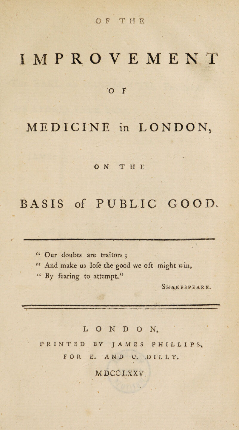 IMPROVEMENT O F MEDICINE in LONDON, ON THE BASIS of PUBLIC GOOD. “ Our doubts are traitors ; t( And make us lofe the good we oft might win* “ By fearing to attempt.” Shakespeare. LONDON, PRINTED BY JAMES PHILLIPS, FOR E, AND C. DILL Y. t MDCCLXXy.