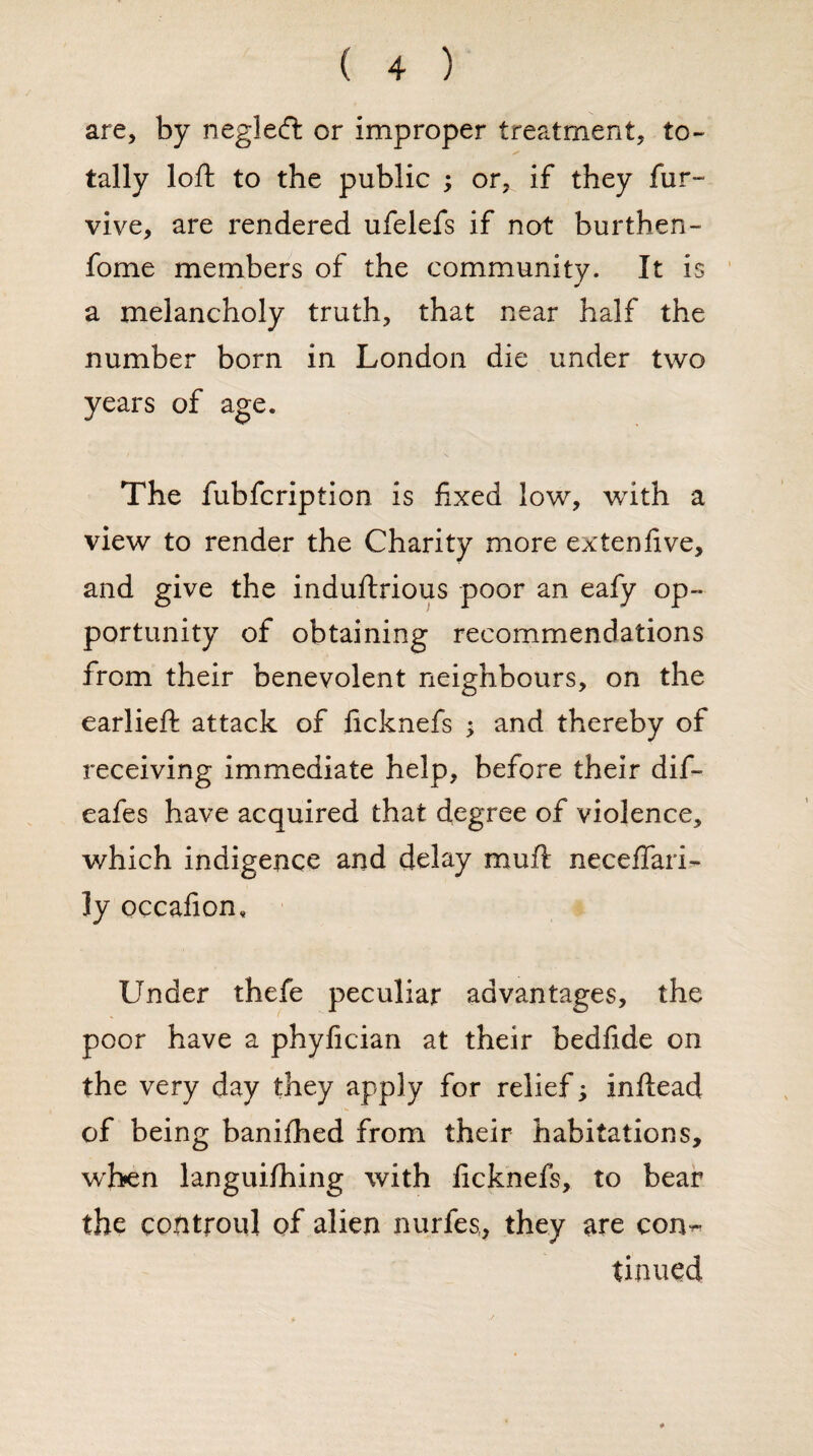 are, by neglecft or improper treatment, to- S' tally loft to the public ; or, if they fur- vive, are rendered ufelefs if not burthen- fome members of the community. It is a melancholy truth, that near half the number born in London die under two years of age. The fubfcription is fixed low, with a view to render the Charity more ex ten five, and give the induftrious poor an eafy op¬ portunity of obtaining recommendations from their benevolent neighbours, on the earlieft attack of ficknefs ; and thereby of receiving immediate help, before their dif- eafes have acquired that degree of violence, which indigence and delay muft neceffari- ly occafion. Under thefe peculiar advantages, the poor have a phyfician at their bedfide on the very day they apply for relief; inftead of being banifhed from their habitations, when languifhing with ficknefs, to bear the contronl of alien nurfes, they are con~ tinned