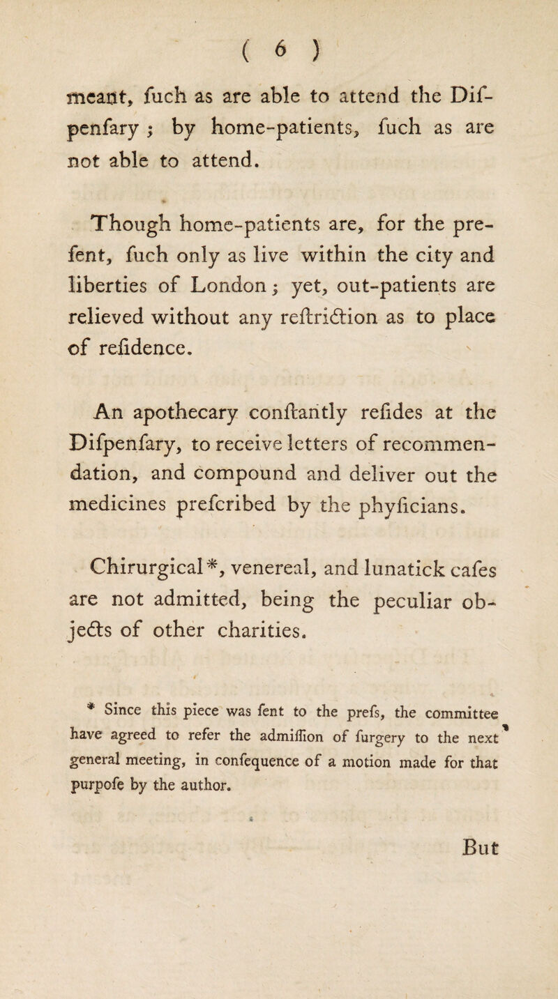 meant* fuch as are able to attend the Dif- penfary ; by home-patients* fuch as are not able to attend. Though home-patients are, for the pre- fent, fuch only as live within the city and liberties of London; yet, out-patients are relieved without any reftridtion as to place of refidence. An apothecary conftantly refides at the Difpenfary, to receive letters of recommen¬ dation, and compound and deliver out the medicines prefcribed by the phyficians. Chirurgical*, venereal, and lunatick cafes are not admitted, being the peculiar ob¬ jects of other charities. * Since this piece was fent to the prefs, the committee have agreed to refer the admiifion of furgery to the next general meeting, in confequence of a motion made for that purpofe by the author. 6 But