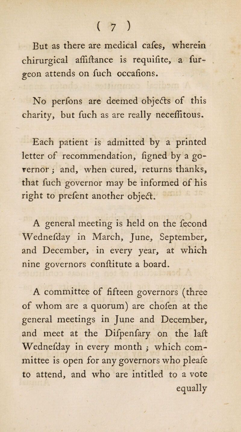 But as there are medical cafes, wherein chirurgical affiftance is requifite, a fur- geon attends on fuch occafions. No perfons are deemed objects of this charity, but fuch as are really neceflitous« Each patient is admitted by a printed letter of recommendation, figned by a go¬ vernor ; and, when cured, returns thanks, that fuch governor may be informed of his right to prefent another objefL A general meeting is held on the fecond Wednefday in March, June, September, and December, in every year, at which nine governors conftitute a board. A committee of fifteen governors (three of whom are a quorum) are chofen at the general meetings in June and December, and meet at the Difpenfary on the laft Wednefday in every month j which com¬ mittee is open for any governors who pleafe to attend, and who are intitled to a vote /