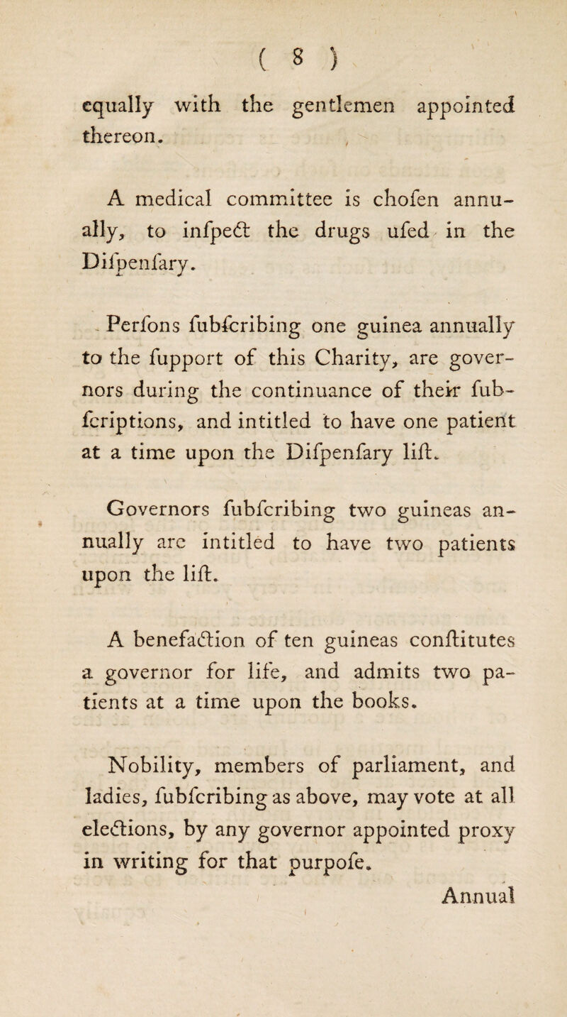 equally with the gentlemen appointed thereon. A medical committee is chofen annu¬ ally, to infpeCt the drugs ufed in the Difpenfary. Perfons fubferibing one guinea annually to the fupport of this Charity, are gover¬ nors during the continuance of their fub- feriptions, and intitled to have one patient at a time upon the Difpenfary lift. Governors fubferibing two guineas an¬ nually arc intitled to have two patients upon the lift. A benefaction of ten guineas conftitutes a governor for life, and admits two pa¬ tients at a time upon the books. Nobility, members of parliament, and ladies, fubferibing as above, may vote at all elections, by any governor appointed proxy in writing for that purpofe. i Annual