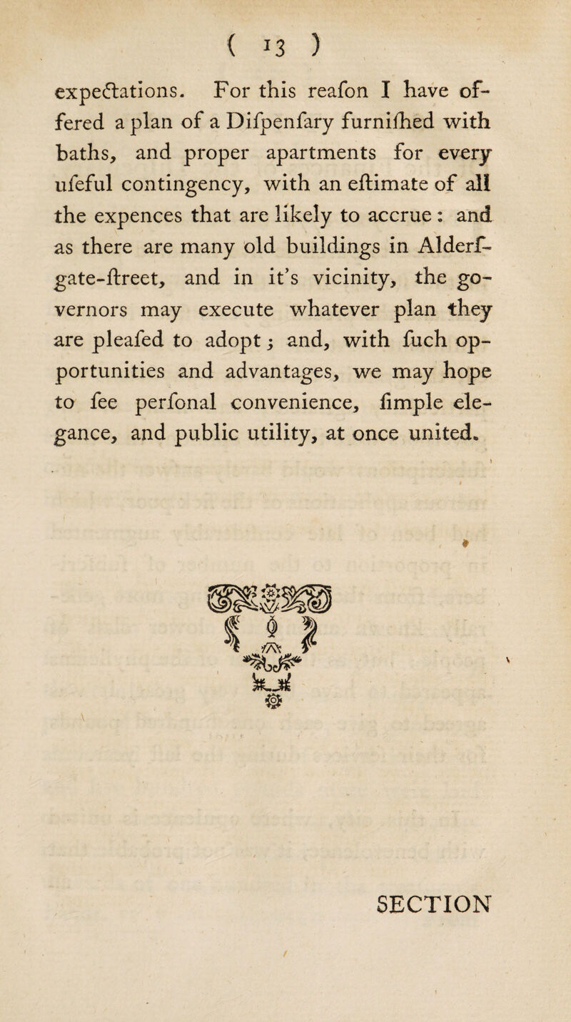 expectations. For this reafon I have of¬ fered a plan of a Difpenfary furnifhed with baths, and proper apartments for every ufeful contingency, with an eftimate of all the expences that are likely to accrue : and as there are many old buildings in Alderf- gate-ftreet, and in it’s vicinity, the go¬ vernors may execute whatever plan they are pleafed to adopt; and, with fuch op¬ portunities and advantages, we may hope to fee perfonal convenience, Ample ele¬ gance, and public utility, at once united*