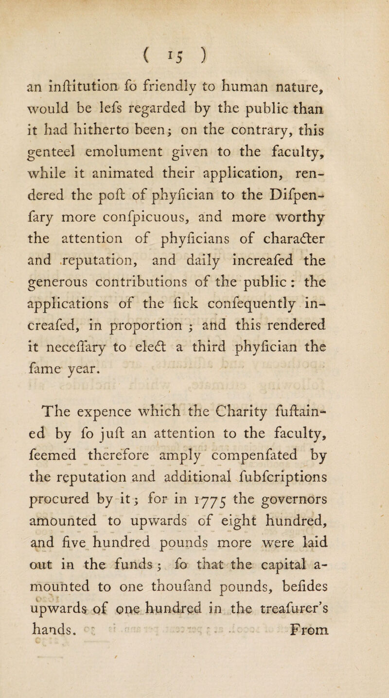 ( *5 ) an inftitution fo friendly to human nature, would be lefs regarded by the public than it had hitherto been; on the contrary, this genteel emolument given to the faculty, while it animated their application, ren¬ dered the poft of phyfician to the Difpen- fary more confpicuous, and more worthy the attention of phyficians of character and .reputation, and daily increafed the generous contributions of the public: the applications of the fick confequently in¬ creafed, in proportion ; and this rendered it neceffary to eledt a third phyfician the fame year. The expence which the Charity fuftain- ed by fo juft an attention to the faculty, feemed therefore amply compenfated by the reputation and additional fubfcriptions procured by it; for in 1775 the governors amounted to upwards of eight hundred, and five hundred pounds more were laid out in the funds; fo that the capital a- mounted to one thoufand pounds, befides upwards of one hundred in the treafurer’s hands. From