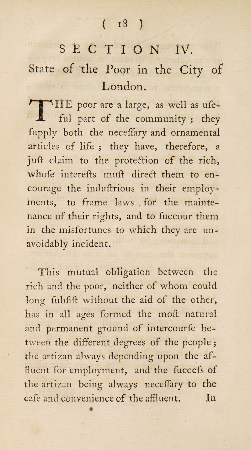 SECTION IV. State of the Poor in the City of London. THE poor are a large, as well as ufe- ful part of the community ; they fupply both the neceffary and ornamental articles of life ; they have, therefore, a juft claim to the protection of the rich, whofe interefts muft direCt them to en¬ courage the induftrious in their employ¬ ments, to frame laws , for the mainte¬ nance of their rights, and to fuccour them in the misfortunes to which they are un¬ avoidably incident. This mutual obligation between the rich and the poor, neither of whom could long fubfift without the aid of the other, has in all ages formed the moft natural and permanent ground of intercourfe be¬ tween the different degrees of the people; the artizan always depending upon the af¬ fluent for employment, and the fuccefs of the artizan being always neceffary to the eafe and convenience of the affluent. In