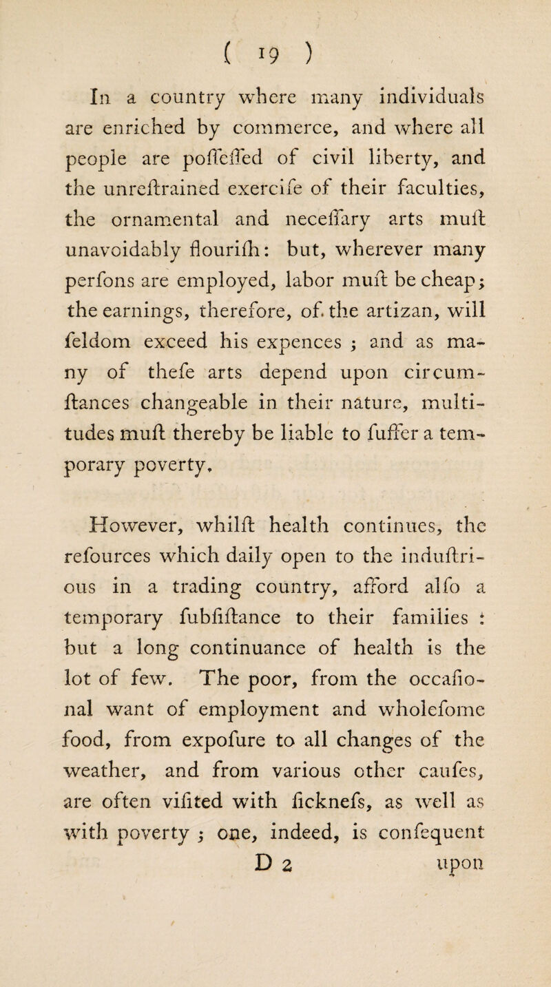 In a country where many individuals are enriched by commerce, and where all people are pofTciTed of civil liberty, and the unreftrained exercife of their faculties, the ornamental and neceffary arts mull unavoidably flourifh: but, wherever many perfons are employed, labor muft be cheap; the earnings, therefore, of. the artizan, will feldom exceed his expences ; and as ma¬ ny of thefe arts depend upon circum- fiances changeable in their nature, multi¬ tudes muft thereby be liable to fuffer a tem¬ porary poverty. However, whilft health continues, the refources which daily open to the induftri- ous in a trading country, afford alfo a temporary fubfiftance to their families : but a long continuance of health is the lot of few. The poor, from the occafio- nal want of employment and wholefome food, from expofure to all changes of the weather, and from various other caufes, are often vifited with licknefs, as well as with poverty ; one, indeed, is confequent D z upon