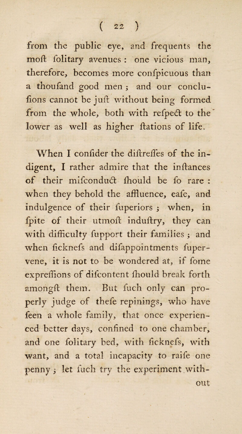 from the public eye, and frequents the moft folitary avenues : one vicious man, therefore, becomes more confpicuous than a thoufand good men ; and our conclu- fions cannot be juft without being formed from the whole, both with refpedt to the lower as well as higher ftations of life, ■ Y When I confider the diftreftes of the in¬ digent, I rather admire that the inftances of their mifcondud: fhould be fo rare : when they behold the affluence, eafe, and indulgence of their fuperiors ; when, in fpite of their utmoft induftry, they can wfith difficulty fupport their families ; and when ficknefs and difappointments fuper- vene, it is not to be wrondered at, if fome expreffions of difcontent ftiould break forth amongft them. But fuch only can pro¬ perly judge of thefe repinings, wdio have feen a whole family, that once experien¬ ced better days, confined to one chamber, and one folitary bed, with ficknefs, with want, and a total incapacity to raife one penny 5 let fuch try the experiment with¬ out