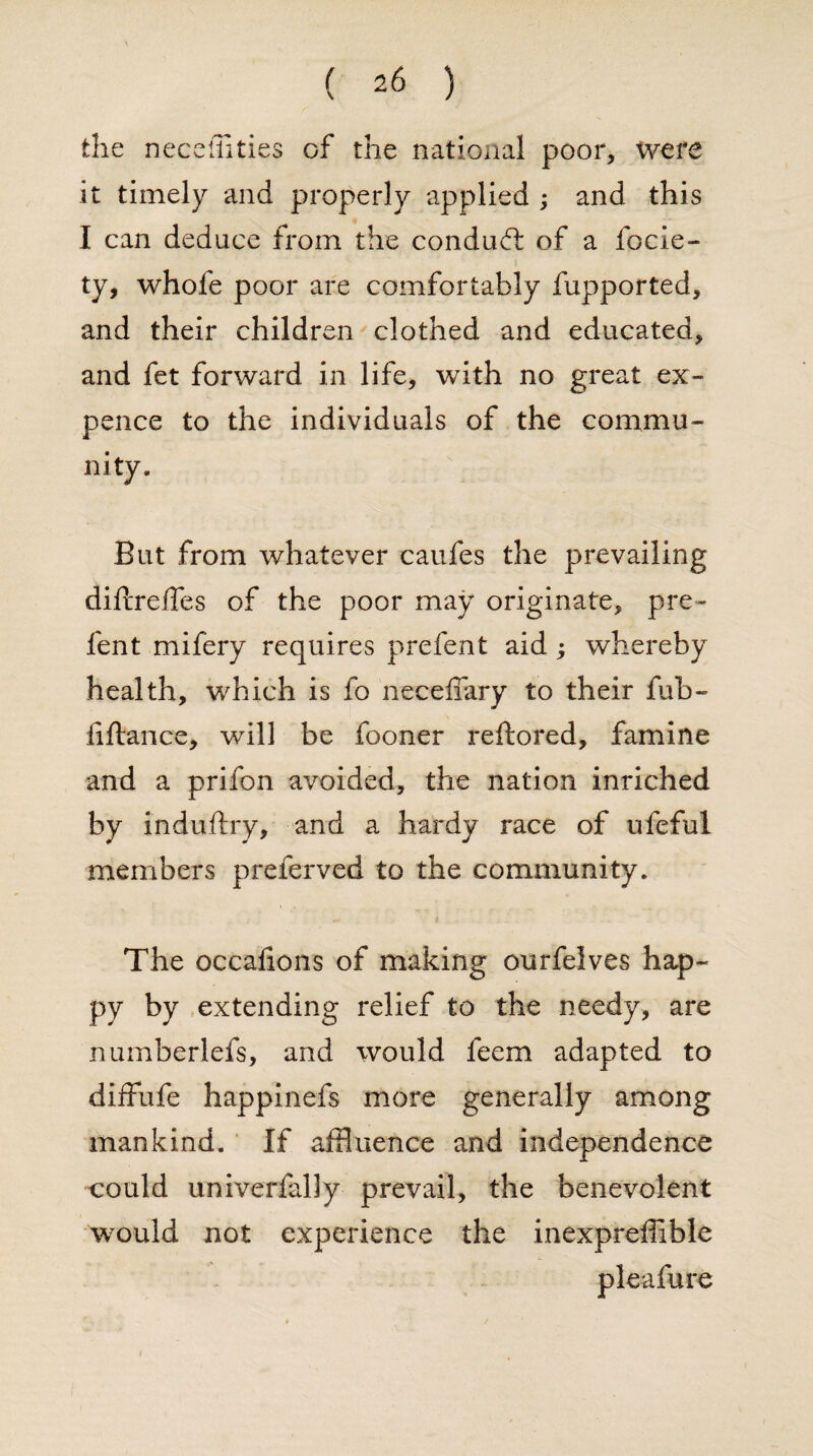 the neceffities of the national poor, were it timely and properly applied ; and this I can deduce from the conduct of a focie- ty, whofe poor are comfortably fupported, and their children clothed and educated, and fet forward in life, with no great ex¬ pence to the individuals of the commu¬ nity. But from whatever caufes the prevailing diftreffes of the poor may originate, pre- lent mifery requires prefent aid ; whereby health, which is fo necefiary to their fub~ fiftance, will be fooner reftored, famine and a prifon avoided, the nation inriched by induftry, and a hardy race of ufeful members preferved to the community. The occafions of making ourfelves hap¬ py by extending relief to the needy, are numberlefs, and would feem adapted to diffufe happinefs more generally among mankind. If affluence and independence could univerfally prevail, the benevolent would not experience the inexpreffible pleafure