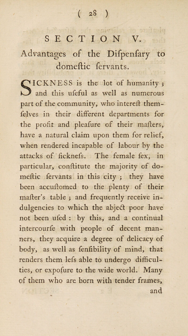 SECTION V. Advantages of the Difpenfary to domeftic fervants. SICKNESS is the lot of humanity ; and this ufeful as well as numerous part of the community, who intereft them- felves in their different departments for the profit and pleafure of their mailers, have a natural claim upon them for relief, when rendered incapable of labour by the attacks of ficknefs. The female fex, in particular, conftitute the majority of do¬ meftic fervants in this city ; they have been accuftomed to the plenty of their mailer’s table ; and frequently receive in¬ dulgences to which the abjed poor have not been ufed : by this, and a continual intercourfe with people of decent man¬ ners, they acquire a degree of delicacy of body, as well as fenlibility of mind, that renders them lefs able to undergo difficul¬ ties, or expofure to the wide world. Many of them who are horn with tender frames, and