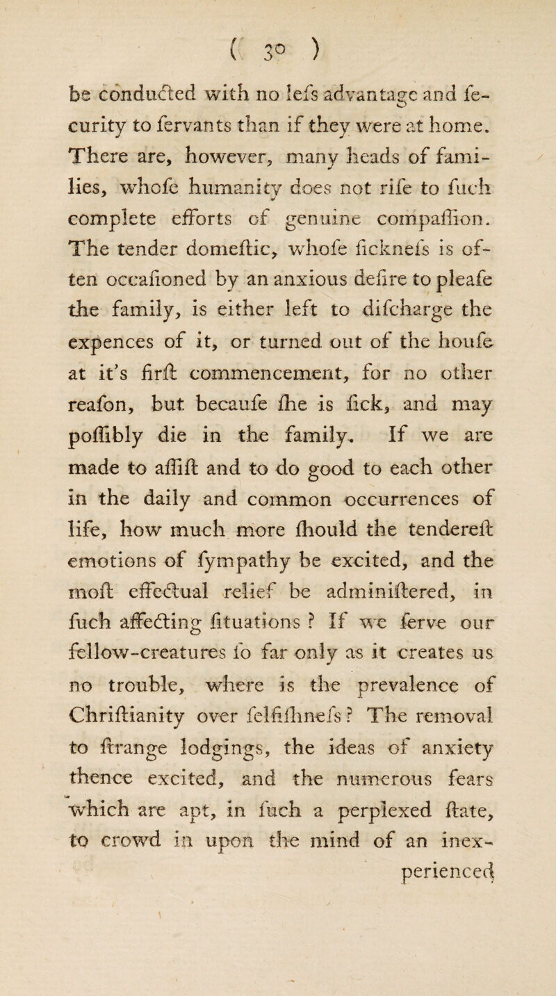 ( 3° ) be conducted with no lefs advantage and fe- curity to fervants than if they were at home. There are, however, many heads of fami¬ lies, whofe humanity does not rife to fuch «/ complete efforts of. genuine compaffion. The tender domeftic, whofe ficknefs is of¬ ten occafioned by an anxious defire to pleafe the family, is either left to difcharge the expences of it, or turned out of the houfe at it’s firft commencement, for no other reafon, but becaufe fhe -is fick, and may poflibly die in the family. If we are made to affifi: and to do good to each other in the daily and common occurrences of life, how much more fhould the tendered: emotions of fympathy be excited, and the moil: effectual relief be adminiftered, in fuch affecting fituations ? If we ferve our fellow-creatures io far only as it creates us no trouble, where is the prevalence of Chriftianity over felfifhnefs ? The removal to it range lodgings, the ideas of anxiety thence excited, and the numerous fears Ur which are apt, in fuch a perplexed ftate, to crowd in upon the mind of an inex¬ perienced