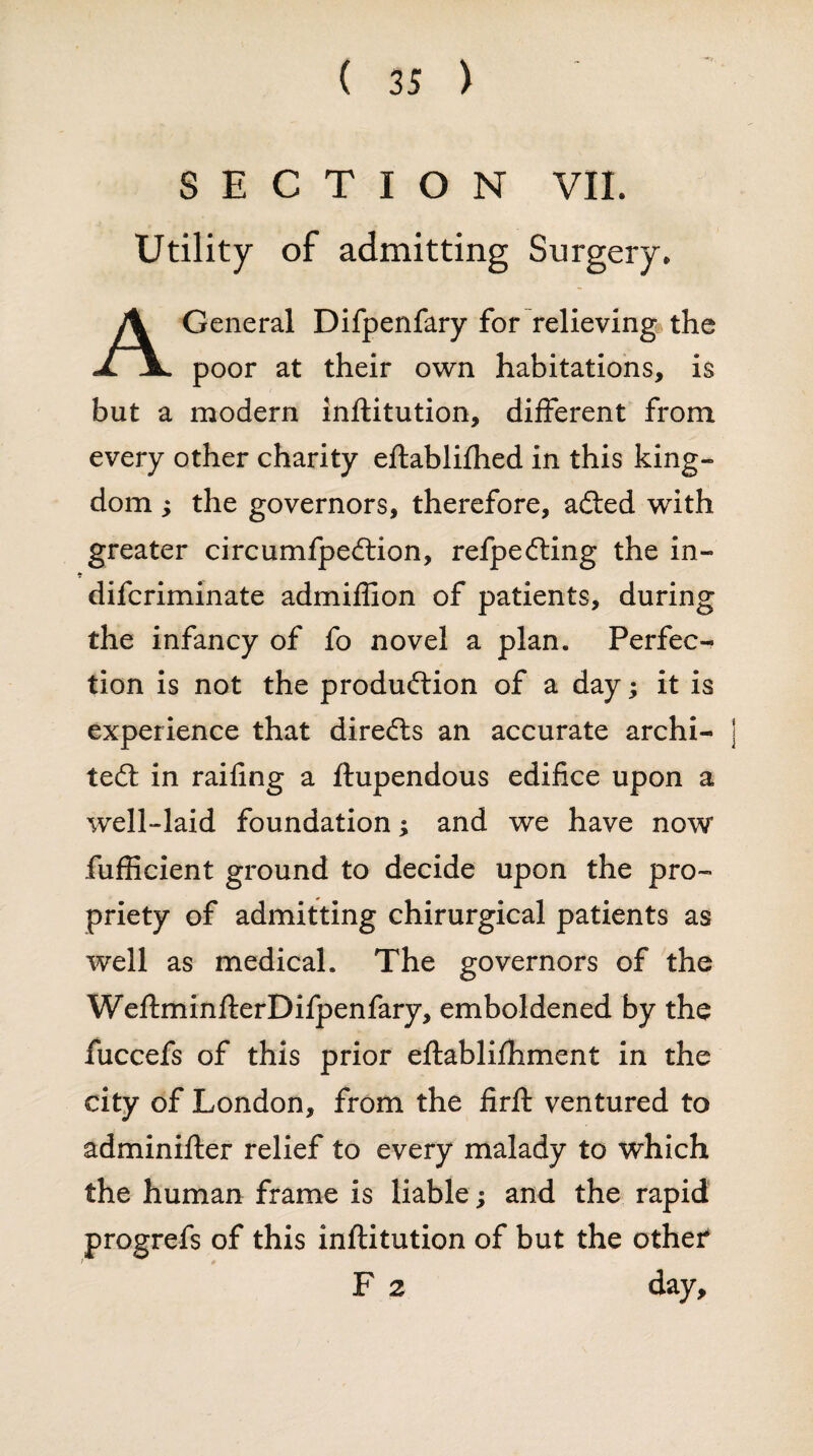 SECTION VII. Utility of admitting Surgery. General Difpenfary for relieving the JL jl. poor at their own habitations, is but a modern inftitution, different from every other charity eftablifhed in this king¬ dom ; the governors, therefore, adted with greater circumfpedtion, refpedling the in- difcriminate admiflion of patients, during the infancy of fo novel a plan. Perfec¬ tion is not the production of a day; it is experience that diredts an accurate archi¬ tect in railing a ftupendous edifice upon a well-laid foundation; and we have now fufficient ground to decide upon the pro¬ priety of admitting chirurgical patients as well as medical. The governors of the WeftminfterDifpenfary, emboldened by the fuccefs of this prior eftablifhment in the city of London, from the firit ventured to adminifter relief to every malady to which the human frame is liable; and the rapid progrefs of this inftitution of but the other F 2 day.