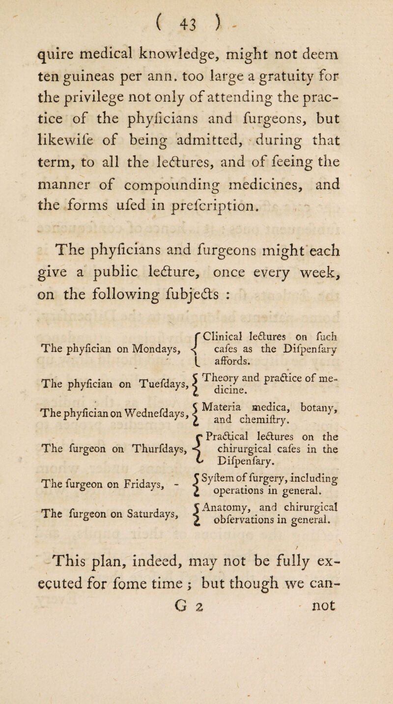 quire medical knowledge, might not deem ten guineas per ann. too large a gratuity for the privilege not only of attending the prac¬ tice of the phylicians and furgeons, but likewife of being admitted, during that term, to all the lectures, and of feeing the manner of compounding medicines, and the forms ufed in preicription. The phyficians and furgeons might each give a public ledture, once every week, on the following fubjedts : f Clinical le£tures on fuch The phyfician on Mondays, ^ cafes as the Diipenfary affords. The phyfician on Tuefdays, J Th“!^nd Praftke of me' The phyfician on Wednefdays, 5 Mate,ria , meij.cz’ botan>'> r J } L and cnemiftry. {Pra&ical lectures on the chirurgical cafes in the Diipenfary. me r t-» • j f Syftem of furgery, including The lurgeon on Fridays, - < • . *• J s ° J Z operations in generaJL mi r o , j S Anatomy, and chirurgical The furgeon on Saturdays, | obfer{,ations in genefai. This plan, indeed, may not be fully ex¬ ecuted for fome time ; but though we can- G z not