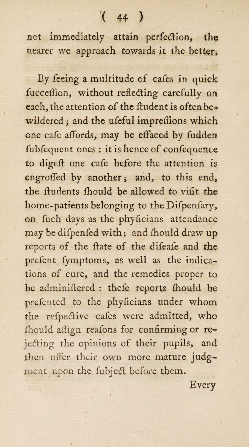 not immediately attain perfection, the nearer we approach towards it the better. By feeing a multitude of cafes in quick fucceflion, without reflecting carefully on each, the attention of the ftudent is often be¬ wildered ; and the ufeful impreffions which one cafe affords, may be effaced by fudden fubfequent ones : it is hence of confequence to digeft one cafe before the attention is engrofled by another ; and, to this end, the fludents fhould be allowed to viflt the home-patients belonging to the Bifpenfary, on fuch days as the phyficians attendance may be difpenfed with; and fhould draw up reports of the ffate of the difeafe and the prefent fymptoms, as well as the indica¬ tions of cure, and the remedies proper to be adminiftered : thefe reports fhould be prefented to the phyficians under whom the refpeCtive cafes were admitted, who fhould affign reafbns for confirming or re¬ jecting the opinions of their pupils, and then offer their own more mature judg- meat upon the fubjeCt before them. \ Every