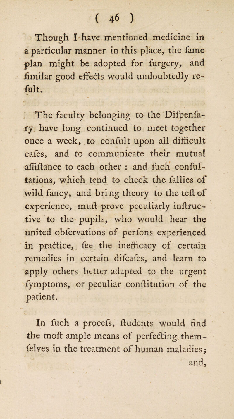 Though I have mentioned medicine in a particular manner in this place, the fame plan might be adopted for furgery, and fimilar good effects would undoubtedly re~ fult. The faculty belonging to the Difpenfa- ry have long continued to meet together once a week, to confult upon all difficult cafes, and to communicate their mutual affiftance to each other : and iuch con fil¬ iations, which tend to check the fallies of wild fancy, and bring theory to the teftof experience, muft prove peculiarly inftruc- tive to the pupils, who would hear the united obfervations of perfons experienced in practice, fee the inefficacy of certain remedies in certain difeafes, and learn to apply others better adapted to the urgent fymptoms, or peculiar conftitution of the patient. In fuch a procefs, ftudents would find the mo ft ample means of perfecting them- felves in the treatment of human maladies; and.