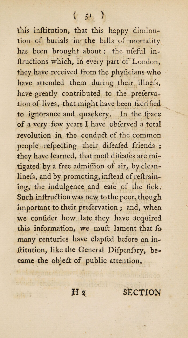 this inftitution, that this happy diminu- tion of burials in the bills of mortality has been brought about : the ufeful in- llrudtions which, in every part of London, they have received from the phylicians who have attended them during their illnefs, have greatly contributed to the preferva- tion of lives, that might have been facrified to ignorance and quackery. In the fpace of a very few years I have obferved a total revolution in the condudt of the common people refpedting their difeafed friends ; they have learned, that moft difeafes are mi¬ tigated by a free admifiion of air, by clean- linefs, and by promoting, inftead of reftrain- ing, the indulgence and eafe of the lick. Such inltrudtionwas new to the poor, though important to their prefervation $ and, when we confider how late they have acquired this information, we mull lament that fo many centuries have elapfed before an in- Aitution, like the General Difpenfary, be¬ came the objedt of public attention* H % SECTION