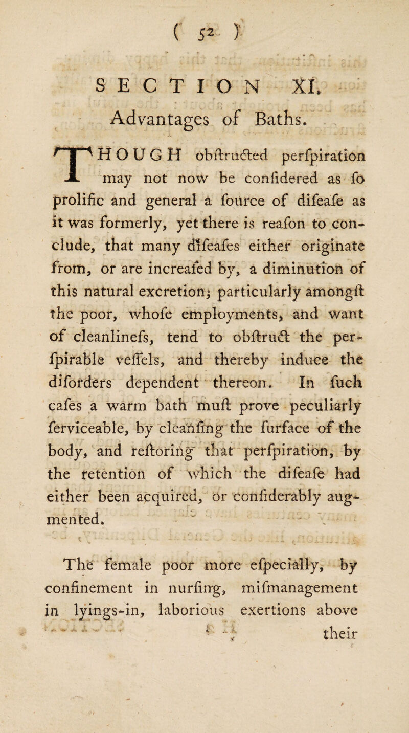 Advantages of Baths. X ■' ~'c‘ * ; - - - *■ • * , l THOUGH obilrudited perfpiration may not now be conlidered as fo prolific and general a fource of difeafe as it was formerly, yet there is reafon to con¬ clude, that many difeafes either originate from, or are increafed by, a diminution of this natural excretion; particularly amongft the poor, whole employments, and want of cleanlinefs, tend to obftrudt the per- Ipirable veffels, and thereby induce the diforders dependent thereon. In fuch cafes a warm bath muft prove peculiarly ferviceable, by cleanftng the furface of the body, and reftoring that perfpiration, by the retention of which the difeafe had either been acquired, or considerably aug¬ mented. ' • - \ / • y •** , . _ 1 S * # ‘ * £ ' •. ' : The female poor more efpecially, by confinement in nurfirrg, mifmanagement in lyings-in, laborious exertions above ' * * *'■‘ • * * - f their