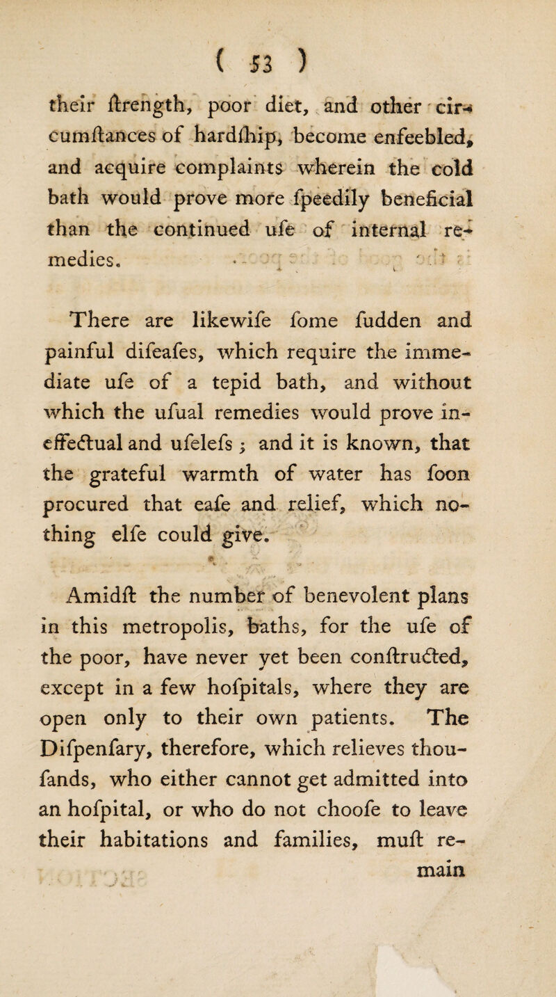 their Strength, poor diet, and other cir-* cumftances of hardship, become enfeebled, and acquire complaints wherein the cold bath would prove more fpeedily beneficial than the continued ufe of internal rt* medics, • t * i There are like wife fome fudden and painful difeafes, which require the imme¬ diate ufe of a tepid bath, and without which the ufual remedies would prove in¬ effectual and ufelefs ; and it is known, that the grateful warmth of water has foon procured that eafe and relief, which no¬ thing elfe could give. / e % -.j Amidft the number of benevolent plans in this metropolis, baths, for the ufe of the poor, have never yet been conftrufted, except in a few hofpitals, where they are open only to their own patients. The Difpenfary, therefore, which relieves thou- fands, who either cannot get admitted into an hofpital, or who do not choofe to leave their habitations and families, muff re¬ main