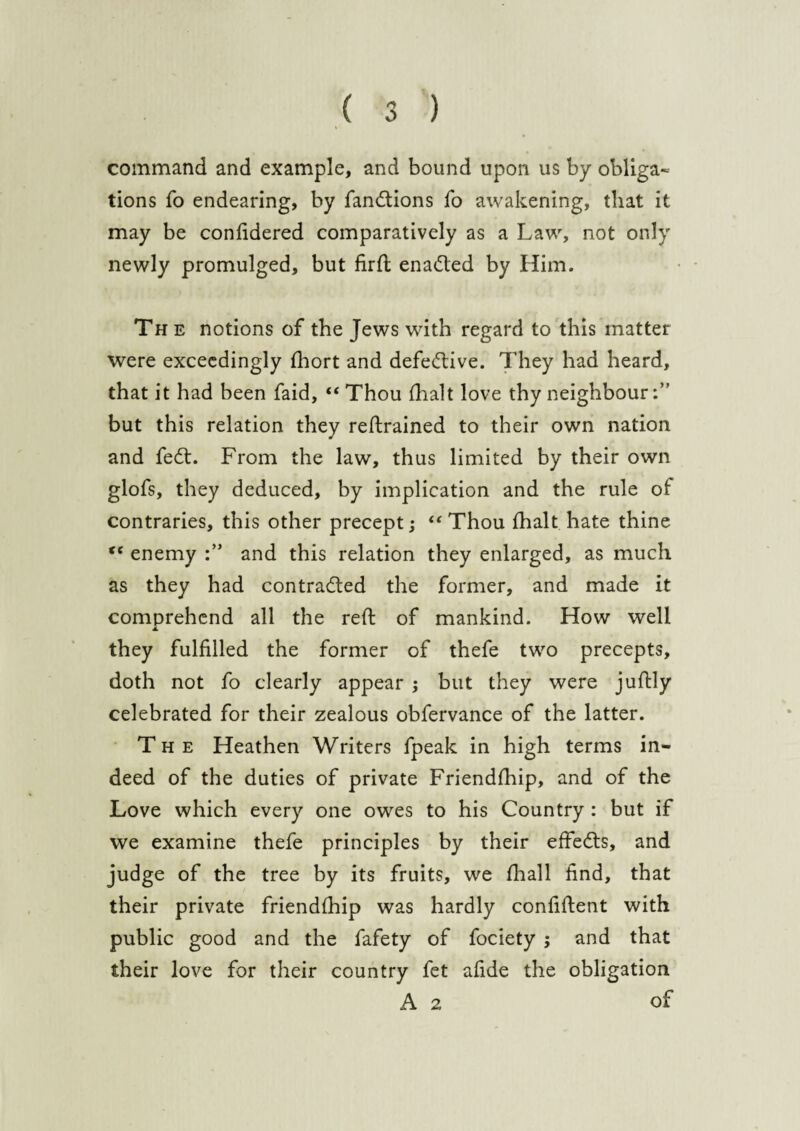 command and example, and bound upon us by obliga¬ tions fo endearing, by fan&ions fo awakening, that it may be confidered comparatively as a Law, not only newly promulged, but firft enacted by Him. The notions of the Jews with regard to this matter were exceedingly fhort and defective. They had heard, that it had been faid, “Thou fhalt love thy neighbour but this relation they retrained to their own nation and fe£t. From the law, thus limited by their own glofs, they deduced, by implication and the rule of contraries, this other precept; “Thou fhalt hate thine “ enemy and this relation they enlarged, as much as they had contra&ed the former, and made it comprehend all the reft of mankind. How well i. they fulfilled the former of thefe two precepts, doth not fo clearly appear ; but they were juftly celebrated for their zealous obfervance. of the latter. The Heathen Writers fpeak in high terms in¬ deed of the duties of private Friendfhip, and of the Love which every one owes to his Country : but if we examine thefe principles by their effects, and judge of the tree by its fruits, we fhall find, that their private friendfhip was hardly confident with public good and the fafety of fociety ; and that their love for their country fet afide the obligation A 2 of