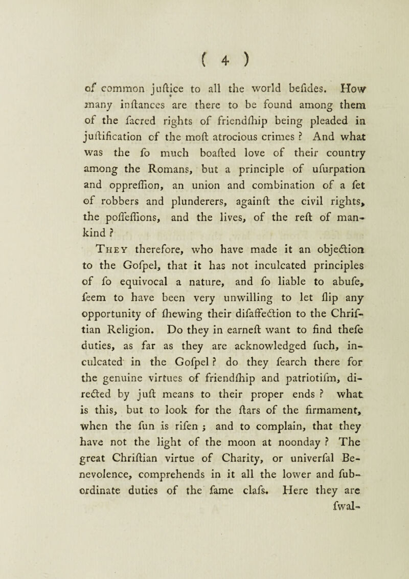 of common judice to all the world beddes. How many in dances are there to be found among them of the facred rights of friendship being pleaded in judification cf the mod atrocious crimes ? And what was the fo much boaded love of their country among the Romans, but a principle of ufurpation and oppreffion, an union and combination of a fet of robbers and plunderers, againd the civil rights, the podeffions, and the lives, of the red of man* kind ? They therefore, who have made it an objection to the Gofpel, that it has not inculcated principles of fo equivocal a nature, and fo liable to abufe, feem to have been very unwilling to let dip any opportunity of diewing their difaftedtion to the Chrif- tian Religion. Do they in earned want to dnd thefe duties, as far as they are acknowledged fuch, in¬ culcated’ in the Gofpel ? do they fearch there for the genuine virtues of friendship and patriotifm, di- redled by jud means to their proper ends ? what is this, but to look for the dars of the firmament, when the fun is rifen ; and to complain, that they have not the light of the moon at noonday ? The great Chridian virtue of Charity, or univerfal Be¬ nevolence, comprehends in it all the lower and Sub¬ ordinate duties of the fame clafs. Here they are fwal-