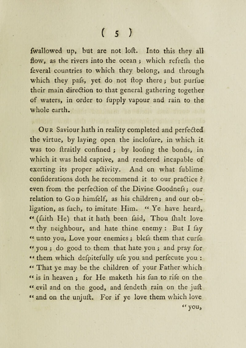 fwallowed up, but are not loft. Into this they all How, as the rivers into the ocean ; which refrefh the feveral countries to which they belong, and through which they pafs, yet do not flop there ; but purlue their main direction to that general gathering together of waters, in order to fupply vapour and rain to the whole earth. Our Saviour hath in reality completed and perfe&ed the virtue, by laying open the inclofure, in which it was too ftraitly confined ; by looting the bonds, in which it was held captive, and rendered incapable of exerting its proper a&ivity. And on what fublime confiderations doth he recommend it to our practice ? even from the perfection of the Divine Goodnefs; our relation to God himfelf, as his children; and our ob¬ ligation, as fuch, to imitate Him. “Ye have heard, ** (faith He) that it hath been faid. Thou fhalt love “ thy neighbour, and hate thine enemy : But I fay “ unto you. Love your enemies; blefs them that curfe “ you ; do good to them that hate you; and pray for “ them which defpitefully ufe you and perfecute you : ** That ye may be the children of your Father which <( is in heaven ; for He maketh his fun to rife on the “ evil and on the good, and fendeth rain on the juft “ and on the unjuft. For if ye love them which love “ you.