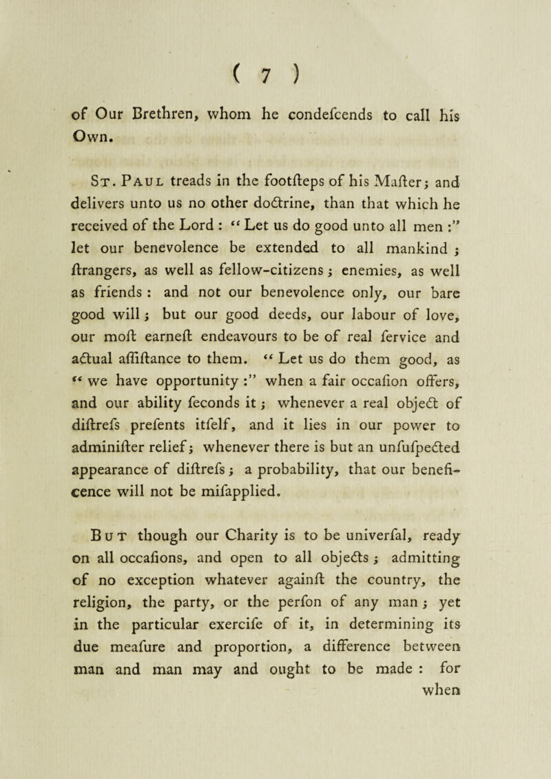 of Our Brethren, whom he condefcends to call his Own. St. Paul treads in the footdeps of his Mader; and delivers unto us no other dodtrine, than that which he received of the Lord : “ Let us do good unto all men let our benevolence be extended to all mankind ; Grangers, as well as fellow-citizens ; enemies, as well as friends : and not our benevolence only, our bare good will; but our good deeds, our labour of love, our mod: earned: endeavours to be of real fervice and adtual afliftance to them. “ Let us do them good, as “ we have opportunity when a fair occadon offers, and our ability feconds it; whenever a real objedt of diftrefs prefents itfelf, and it lies in our power to adminifter relief; whenever there is but an unfufpedted appearance of diftrefs; a probability, that our benefi¬ cence will not be mifapplied. But though our Charity is to be univerfal, ready on all occadons, and open to all objedts ; admitting of no exception whatever againft the country, the religion, the party, or the perfon of any man ; yet in the particular exercife of it, in determining its due meafure and proportion, a difference between man and man may and ought to be made : for when