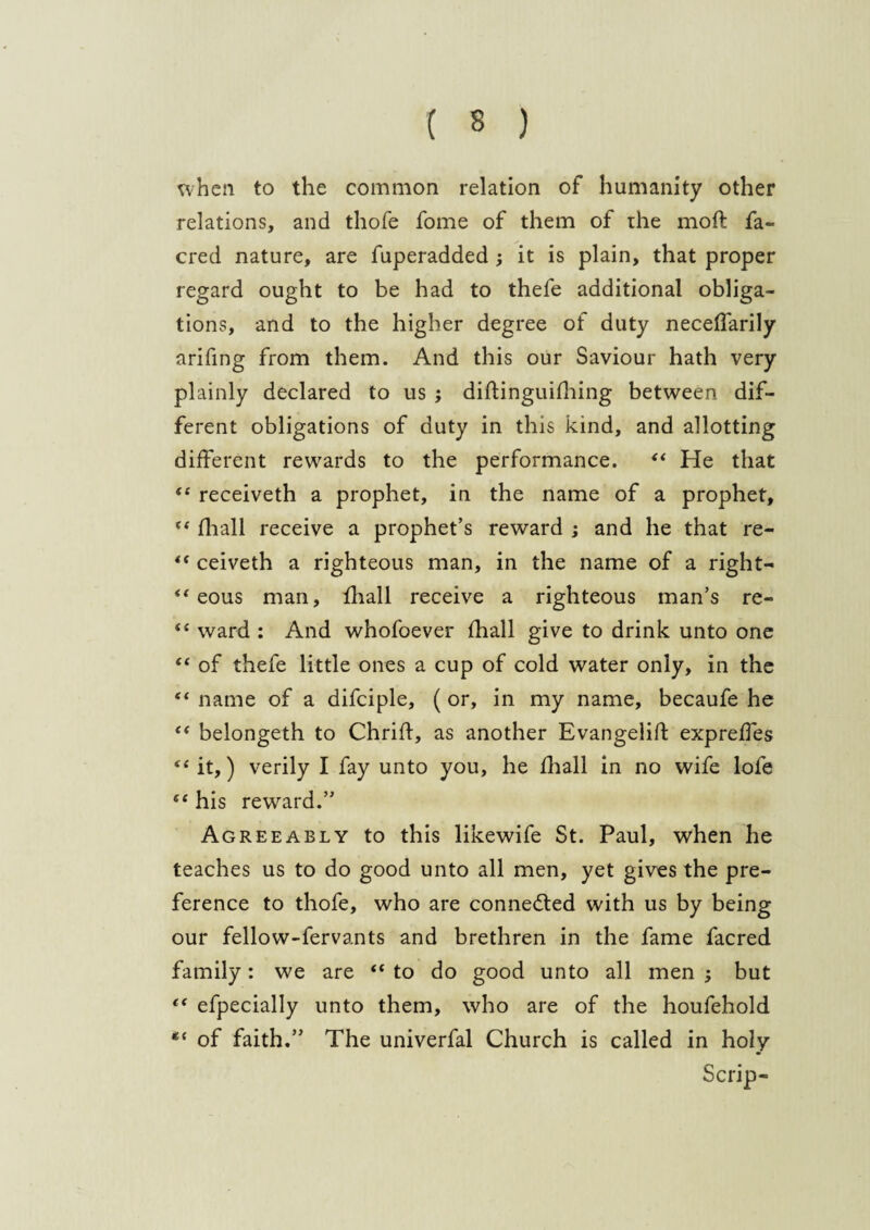 when to the common relation of humanity other relations, and thofe fome of them of the moft fa- cred nature, are fuperadded •, it is plain, that proper regard ought to be had to thefe additional obliga¬ tions, and to the higher degree of duty neceffarily arifing from them. And this our Saviour hath very plainly declared to us ; diftinguifhing between dif¬ ferent obligations of duty in this kind, and allotting different rewards to the performance. “ He that “ receiveth a prophet, in the name of a prophet, “ fhall receive a prophet’s reward ; and he that re- 4t ceiveth a righteous man, in the name of a right- “ eous man, fhall receive a righteous man’s re- “ ward : And whofoever fhall give to drink unto one “ of thefe little ones a cup of cold water only, in the “ name of a difciple, ( or, in my name, becaufe he “ belongeth to Chrift, as another Evangelic expreffes “ it,) verily I fay unto you, he fhall in no wife lofe “ his reward.” Agreeably to this likewife St. Paul, when he teaches us to do good unto all men, yet gives the pre¬ ference to thofe, who are connedted with us by being our fellow-fervants and brethren in the fame facred family: we are “ to do good unto all men ; but t( efpecially unto them, who are of the houfehold *{ of faith.” The univerfal Church is called in holy Scrip-