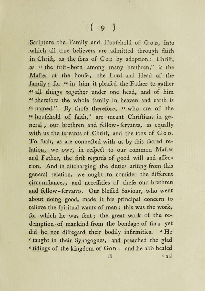 Scripture the Family and Household of God, into which all true believers are admitted through faith in Chrift, as the fons of God by adoption : Chrift, as “ the firft-born among many brethren,” is the Mailer of the houfe, the Lord and Head of the family \ for “in him it pleafed the Father to gather €( all things together under one head, and of him <e therefore the whole family in heaven and earth is “ named.” By thofe therefore, “ who are of the “ houfehold of faith,” are meant Chriftians in ge¬ neral ; our brethren and fellow-fervants, as equally with us the fervants of Chrift, and the fons of God. To fuch, as are connedted with us by this facred re¬ lation, we owe, in refpedt to our common Mafter and Father, the firft regards of good will and affec¬ tion. And in difcharging the duties arifing from this general relation, we ought to conftder the different circumftances, and neceffities of thefe our brethren and fellow-fervants. Our blefted Saviour, who went about doing good, made it his principal concern to relieve the fpiritual wants of men : this was the work, for which he was fentj the great work of the re¬ demption of mankind from the bondage of ftn ; yet did he not difregard their bodily infirmities. ‘ He * taught in their Synagogues, and preached the glad * tidings of the kingdom of God : and he alio healed B ‘ all